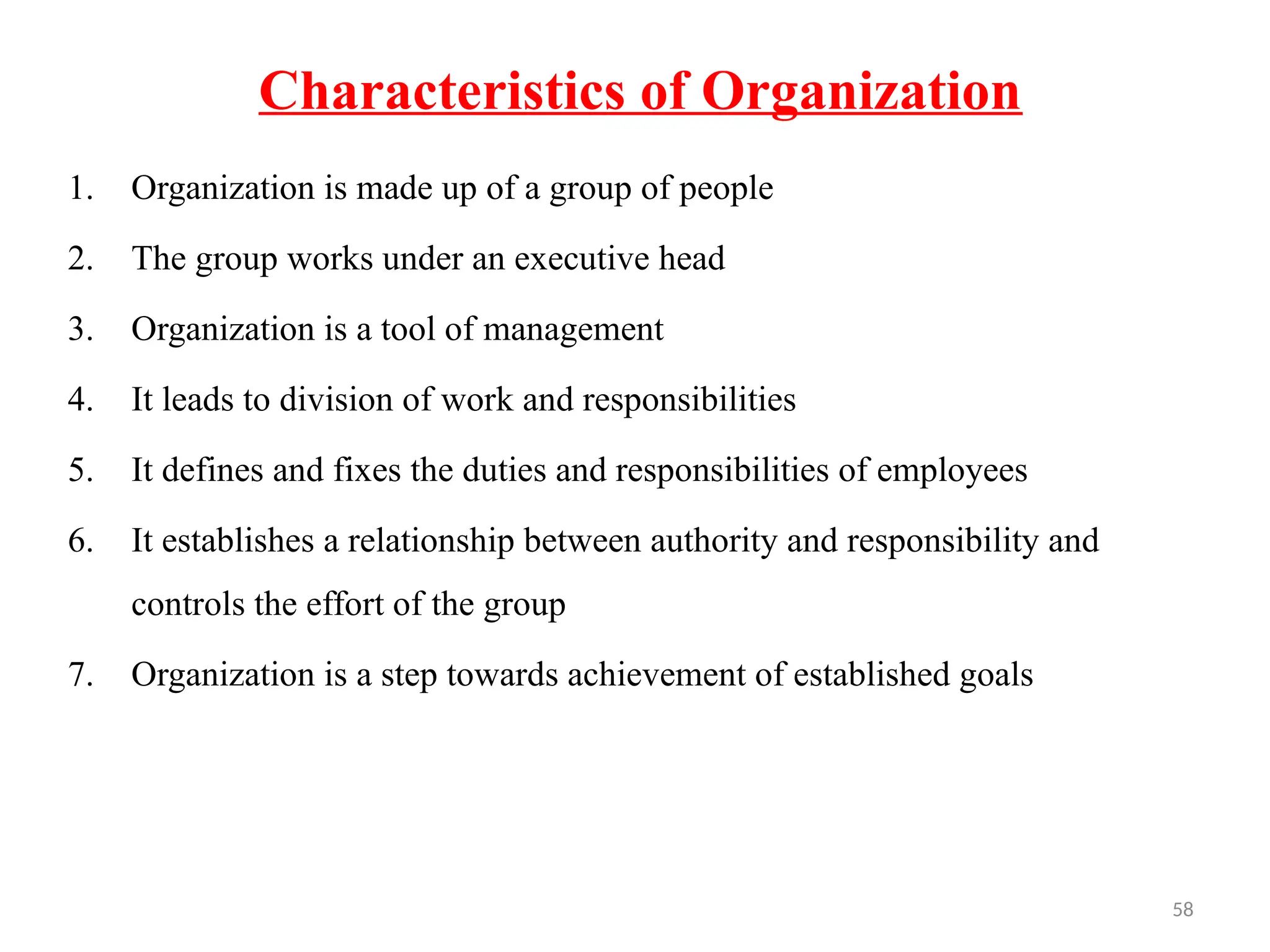 58
Characteristics of Organization
1. Organization is made up of a group of people
2. The group works under an executive head
3. Organization is a tool of management
4. It leads to division of work and responsibilities
5. It defines and fixes the duties and responsibilities of employees
6. It establishes a relationship between authority and responsibility and
controls the effort of the group
7. Organization is a step towards achievement of established goals
 