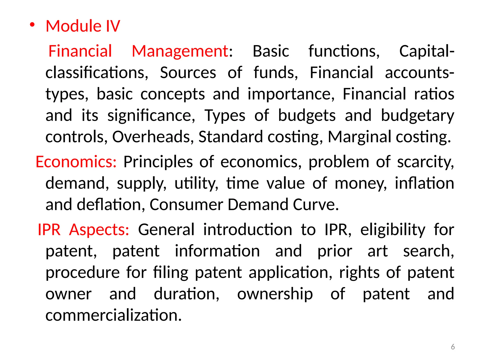 6
• Module IV
Financial Management: Basic functions, Capital-
classifications, Sources of funds, Financial accounts-
types, basic concepts and importance, Financial ratios
and its significance, Types of budgets and budgetary
controls, Overheads, Standard costing, Marginal costing.
Economics: Principles of economics, problem of scarcity,
demand, supply, utility, time value of money, inflation
and deflation, Consumer Demand Curve.
IPR Aspects: General introduction to IPR, eligibility for
patent, patent information and prior art search,
procedure for filing patent application, rights of patent
owner and duration, ownership of patent and
commercialization.
 