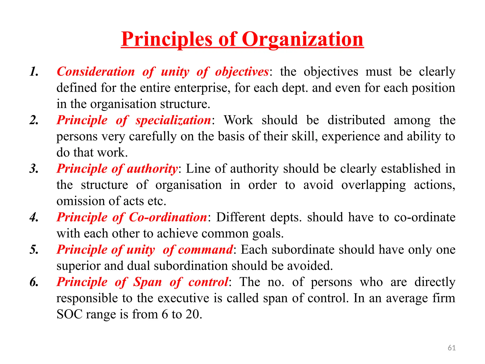 61
Principles of Organization
1. Consideration of unity of objectives: the objectives must be clearly
defined for the entire enterprise, for each dept. and even for each position
in the organisation structure.
2. Principle of specialization: Work should be distributed among the
persons very carefully on the basis of their skill, experience and ability to
do that work.
3. Principle of authority: Line of authority should be clearly established in
the structure of organisation in order to avoid overlapping actions,
omission of acts etc.
4. Principle of Co-ordination: Different depts. should have to co-ordinate
with each other to achieve common goals.
5. Principle of unity of command: Each subordinate should have only one
superior and dual subordination should be avoided.
6. Principle of Span of control: The no. of persons who are directly
responsible to the executive is called span of control. In an average firm
SOC range is from 6 to 20.
 