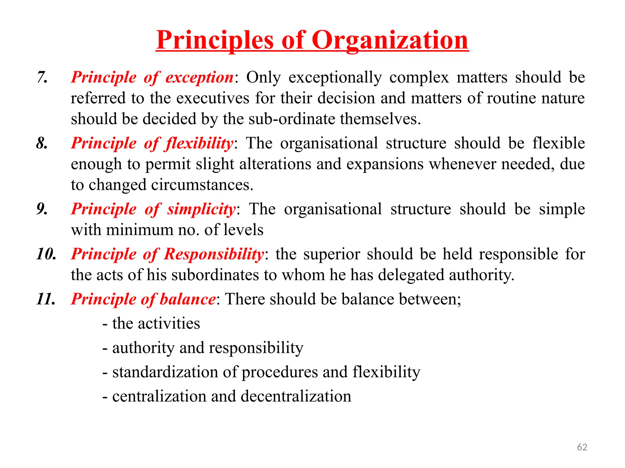 62
Principles of Organization
7. Principle of exception: Only exceptionally complex matters should be
referred to the executives for their decision and matters of routine nature
should be decided by the sub-ordinate themselves.
8. Principle of flexibility: The organisational structure should be flexible
enough to permit slight alterations and expansions whenever needed, due
to changed circumstances.
9. Principle of simplicity: The organisational structure should be simple
with minimum no. of levels
10. Principle of Responsibility: the superior should be held responsible for
the acts of his subordinates to whom he has delegated authority.
11. Principle of balance: There should be balance between;
- the activities
- authority and responsibility
- standardization of procedures and flexibility
- centralization and decentralization
 