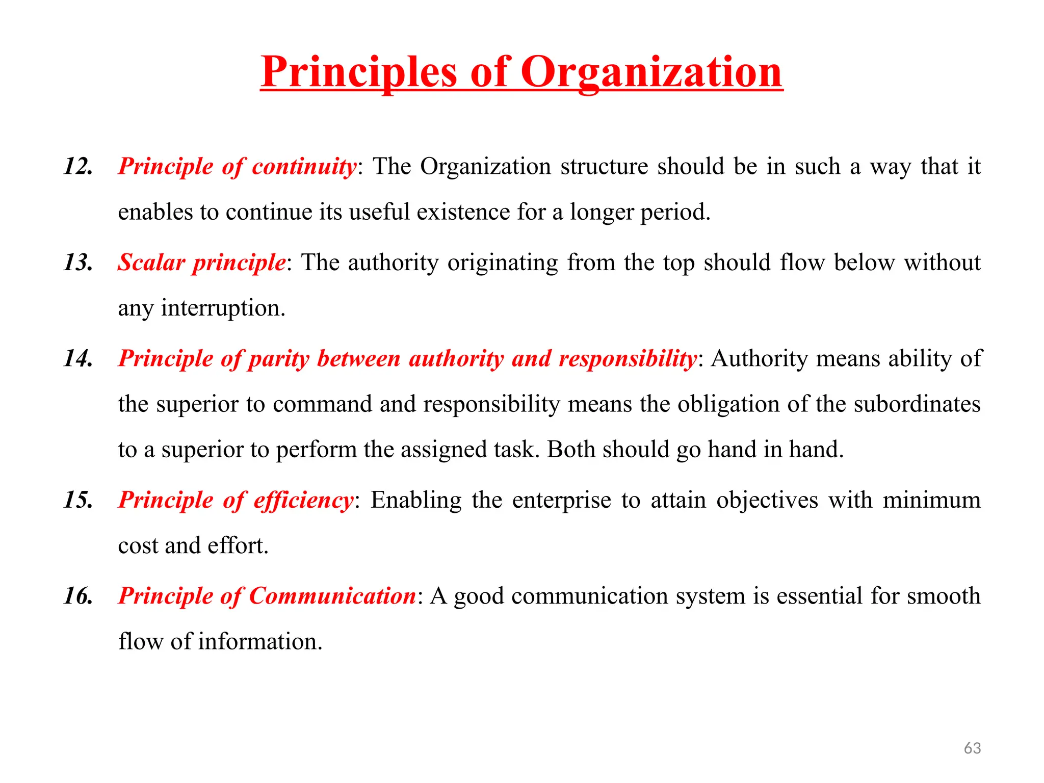 63
Principles of Organization
12. Principle of continuity: The Organization structure should be in such a way that it
enables to continue its useful existence for a longer period.
13. Scalar principle: The authority originating from the top should flow below without
any interruption.
14. Principle of parity between authority and responsibility: Authority means ability of
the superior to command and responsibility means the obligation of the subordinates
to a superior to perform the assigned task. Both should go hand in hand.
15. Principle of efficiency: Enabling the enterprise to attain objectives with minimum
cost and effort.
16. Principle of Communication: A good communication system is essential for smooth
flow of information.
 