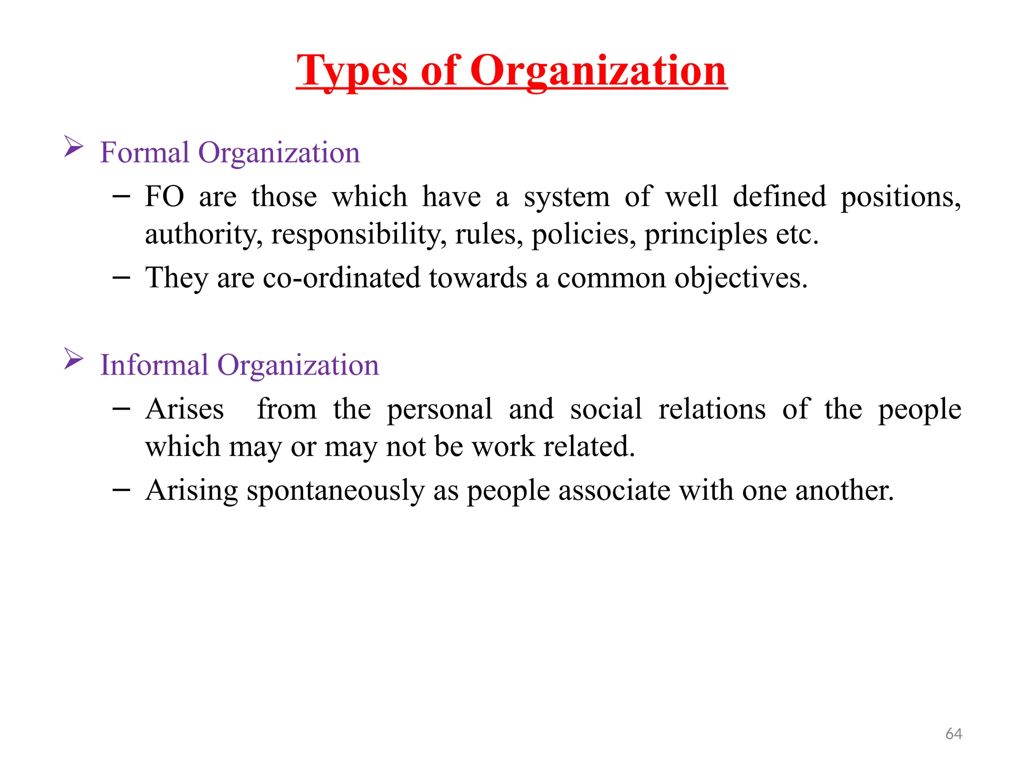 64
Types of Organization
 Formal Organization
– FO are those which have a system of well defined positions,
authority, responsibility, rules, policies, principles etc.
– They are co-ordinated towards a common objectives.
 Informal Organization
– Arises from the personal and social relations of the people
which may or may not be work related.
– Arising spontaneously as people associate with one another.
 