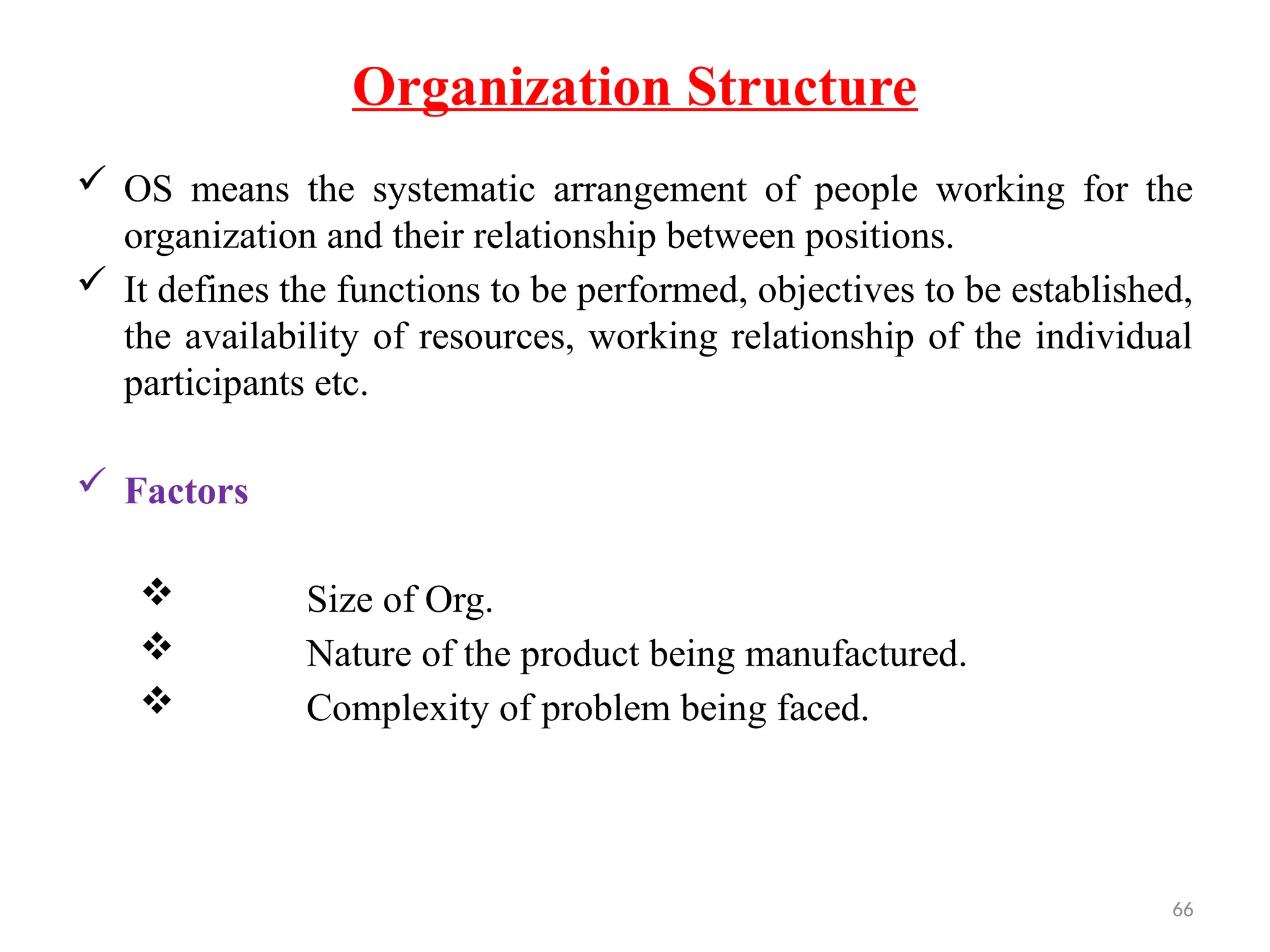 66
Organization Structure
 OS means the systematic arrangement of people working for the
organization and their relationship between positions.
 It defines the functions to be performed, objectives to be established,
the availability of resources, working relationship of the individual
participants etc.
 Factors
 Size of Org.
 Nature of the product being manufactured.
 Complexity of problem being faced.
 