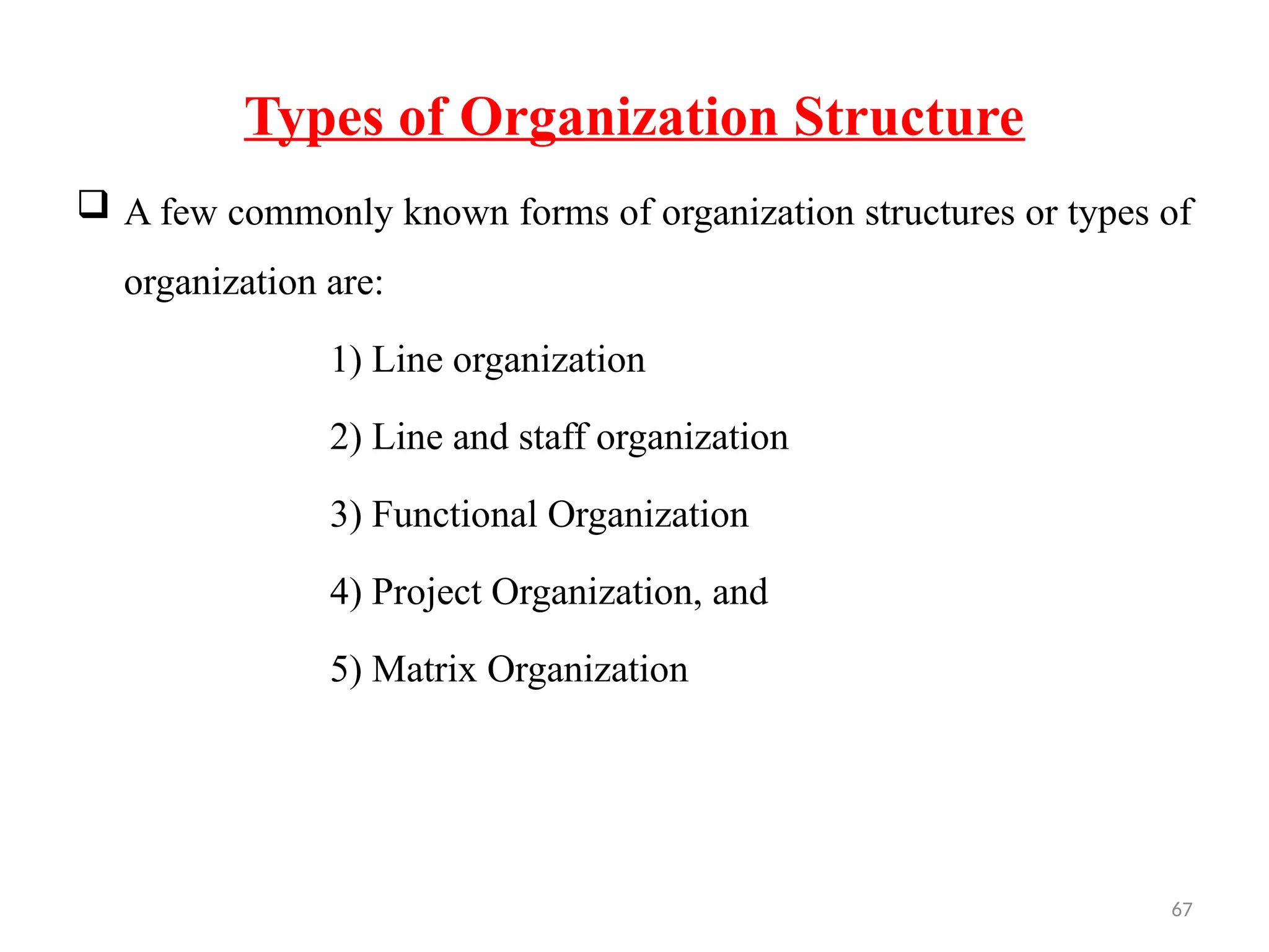 67
Types of Organization Structure
 A few commonly known forms of organization structures or types of
organization are:
1) Line organization
2) Line and staff organization
3) Functional Organization
4) Project Organization, and
5) Matrix Organization
 