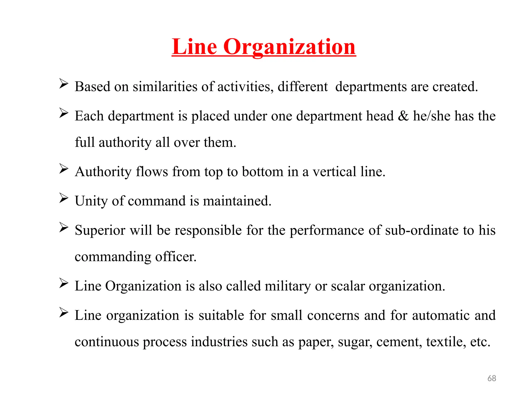 68
Line Organization
 Based on similarities of activities, different departments are created.
 Each department is placed under one department head & he/she has the
full authority all over them.
 Authority flows from top to bottom in a vertical line.
 Unity of command is maintained.
 Superior will be responsible for the performance of sub-ordinate to his
commanding officer.
 Line Organization is also called military or scalar organization.
 Line organization is suitable for small concerns and for automatic and
continuous process industries such as paper, sugar, cement, textile, etc.
 