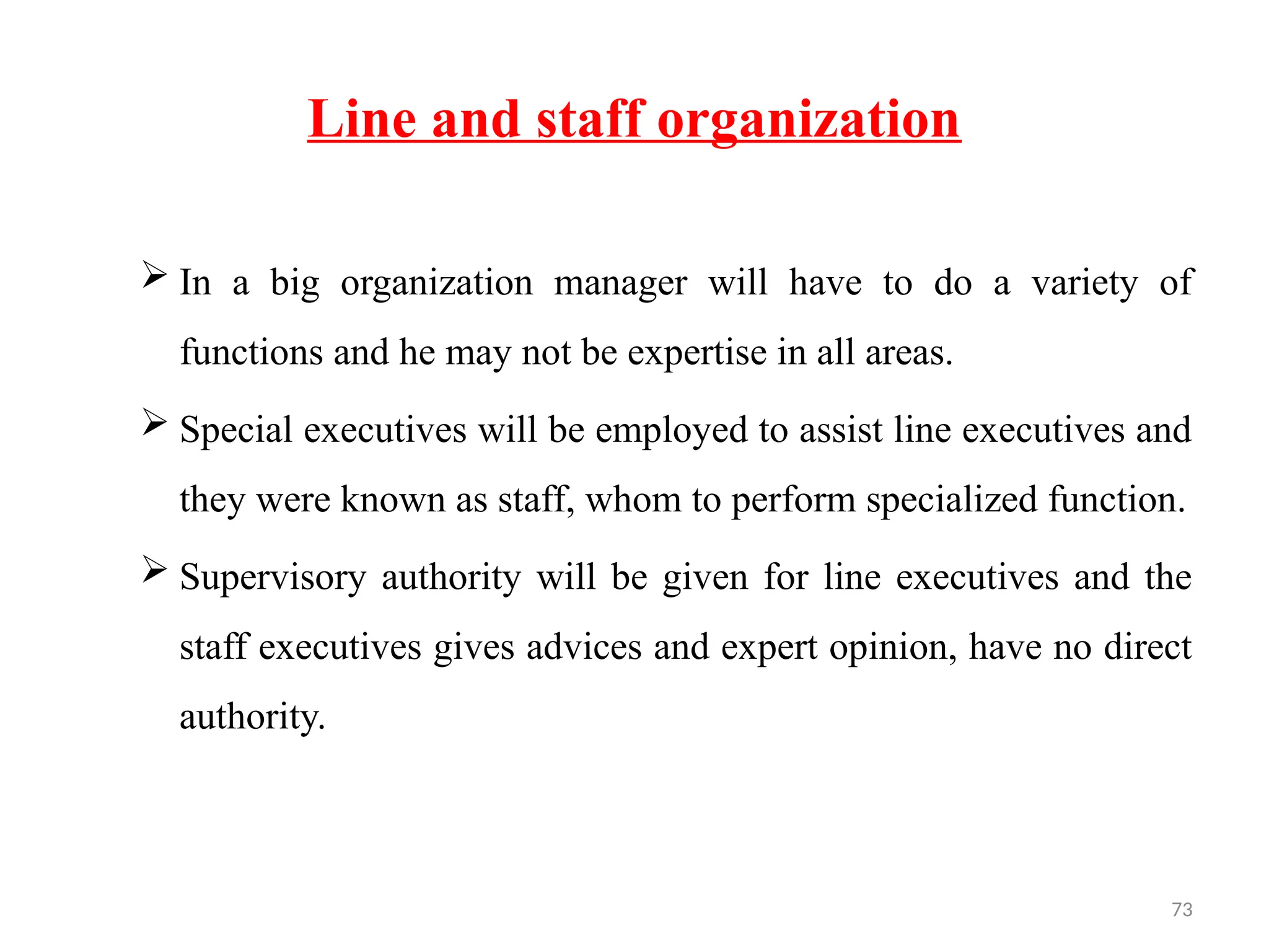 73
Line and staff organization
 In a big organization manager will have to do a variety of
functions and he may not be expertise in all areas.
 Special executives will be employed to assist line executives and
they were known as staff, whom to perform specialized function.
 Supervisory authority will be given for line executives and the
staff executives gives advices and expert opinion, have no direct
authority.
 