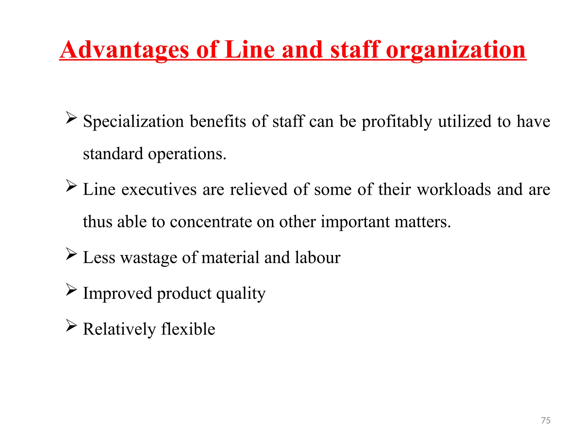 75
Advantages of Line and staff organization
 Specialization benefits of staff can be profitably utilized to have
standard operations.
 Line executives are relieved of some of their workloads and are
thus able to concentrate on other important matters.
 Less wastage of material and labour
 Improved product quality
 Relatively flexible
 