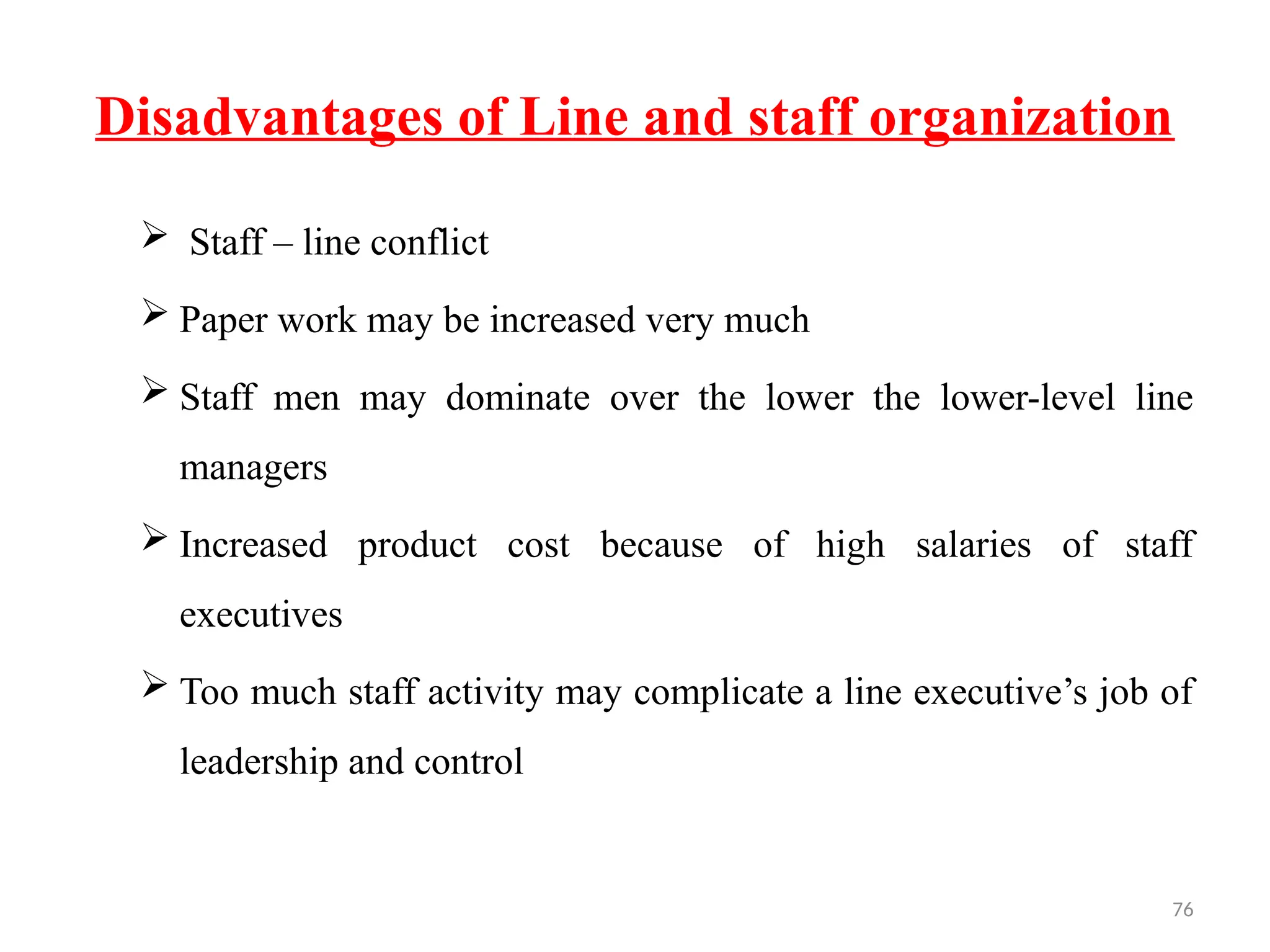 76
Disadvantages of Line and staff organization
 Staff – line conflict
 Paper work may be increased very much
 Staff men may dominate over the lower the lower-level line
managers
 Increased product cost because of high salaries of staff
executives
 Too much staff activity may complicate a line executive’s job of
leadership and control
 