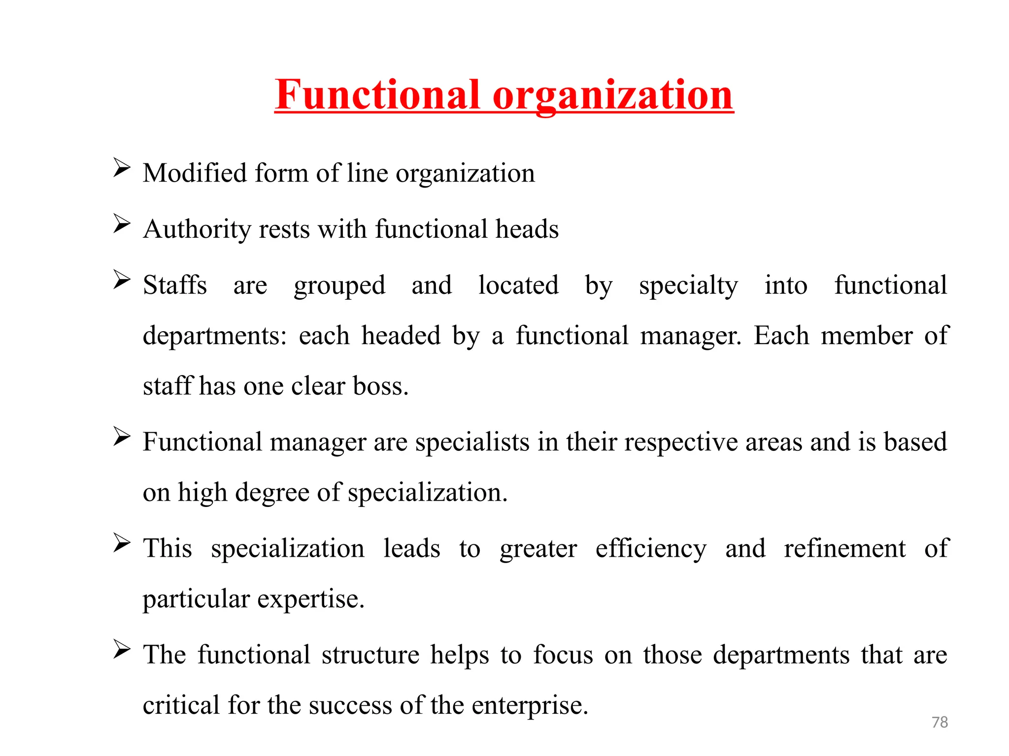 78
Functional organization
 Modified form of line organization
 Authority rests with functional heads
 Staffs are grouped and located by specialty into functional
departments: each headed by a functional manager. Each member of
staff has one clear boss.
 Functional manager are specialists in their respective areas and is based
on high degree of specialization.
 This specialization leads to greater efficiency and refinement of
particular expertise.
 The functional structure helps to focus on those departments that are
critical for the success of the enterprise.
 