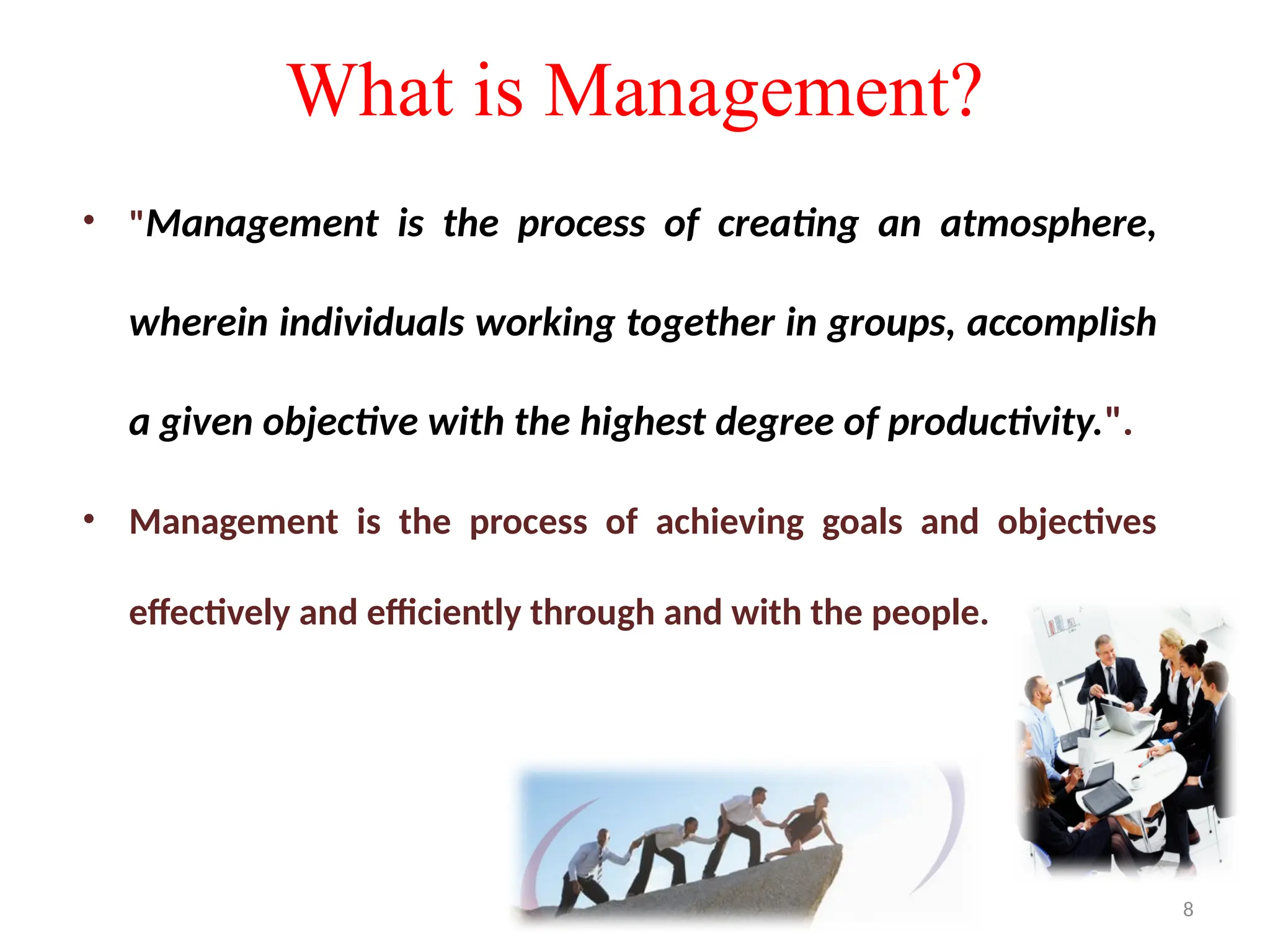 8
What is Management?
• "Management is the process of creating an atmosphere,
wherein individuals working together in groups, accomplish
a given objective with the highest degree of productivity.".
• Management is the process of achieving goals and objectives
effectively and efficiently through and with the people.
 