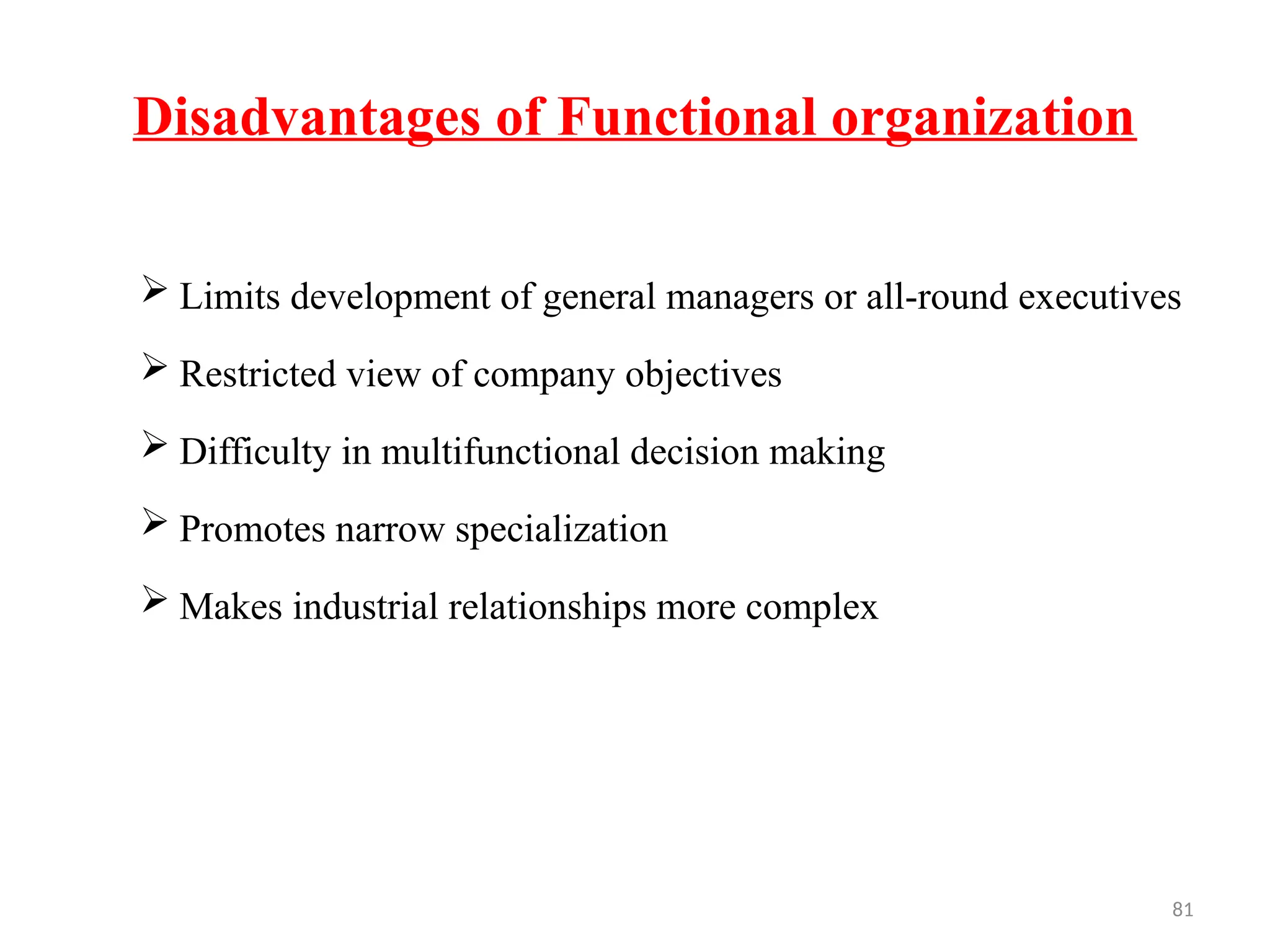 81
Disadvantages of Functional organization
 Limits development of general managers or all-round executives
 Restricted view of company objectives
 Difficulty in multifunctional decision making
 Promotes narrow specialization
 Makes industrial relationships more complex
 