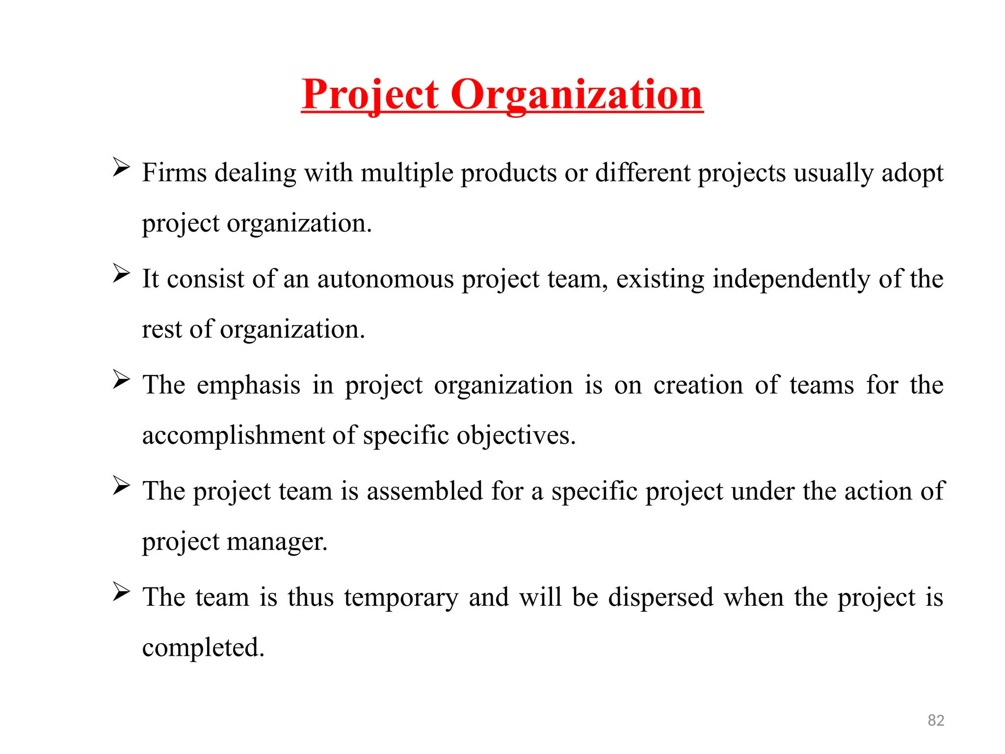 82
Project Organization
 Firms dealing with multiple products or different projects usually adopt
project organization.
 It consist of an autonomous project team, existing independently of the
rest of organization.
 The emphasis in project organization is on creation of teams for the
accomplishment of specific objectives.
 The project team is assembled for a specific project under the action of
project manager.
 The team is thus temporary and will be dispersed when the project is
completed.
 