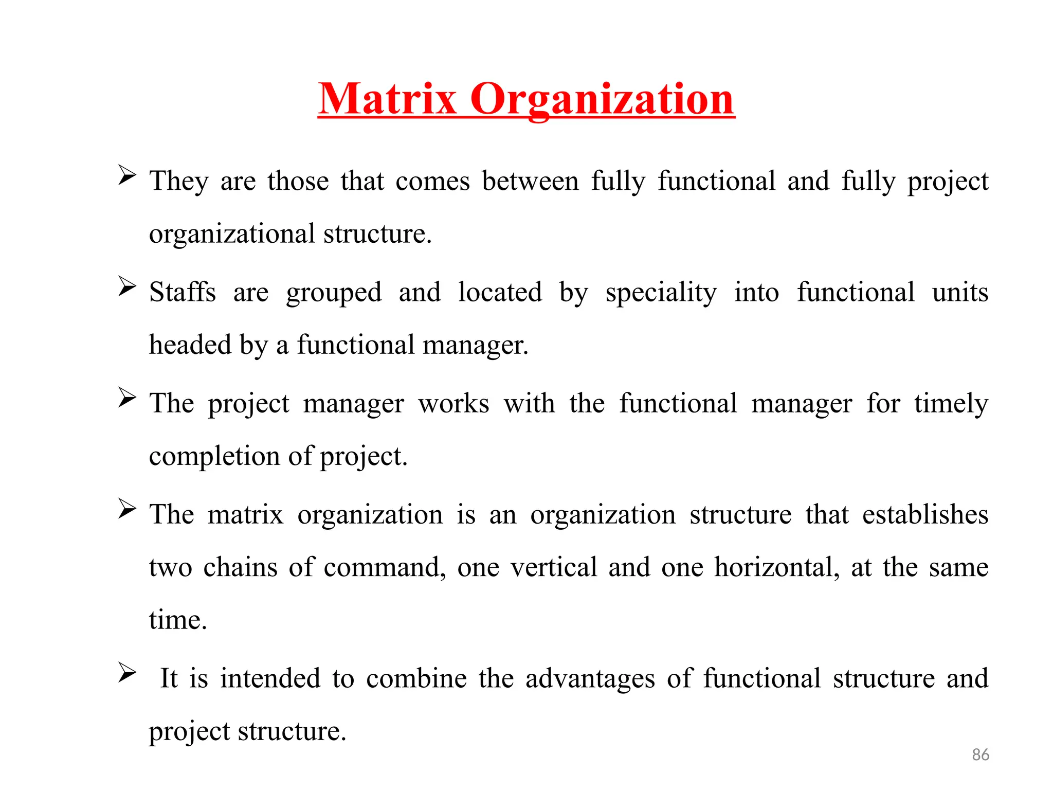 86
Matrix Organization
 They are those that comes between fully functional and fully project
organizational structure.
 Staffs are grouped and located by speciality into functional units
headed by a functional manager.
 The project manager works with the functional manager for timely
completion of project.
 The matrix organization is an organization structure that establishes
two chains of command, one vertical and one horizontal, at the same
time.
 It is intended to combine the advantages of functional structure and
project structure.
 