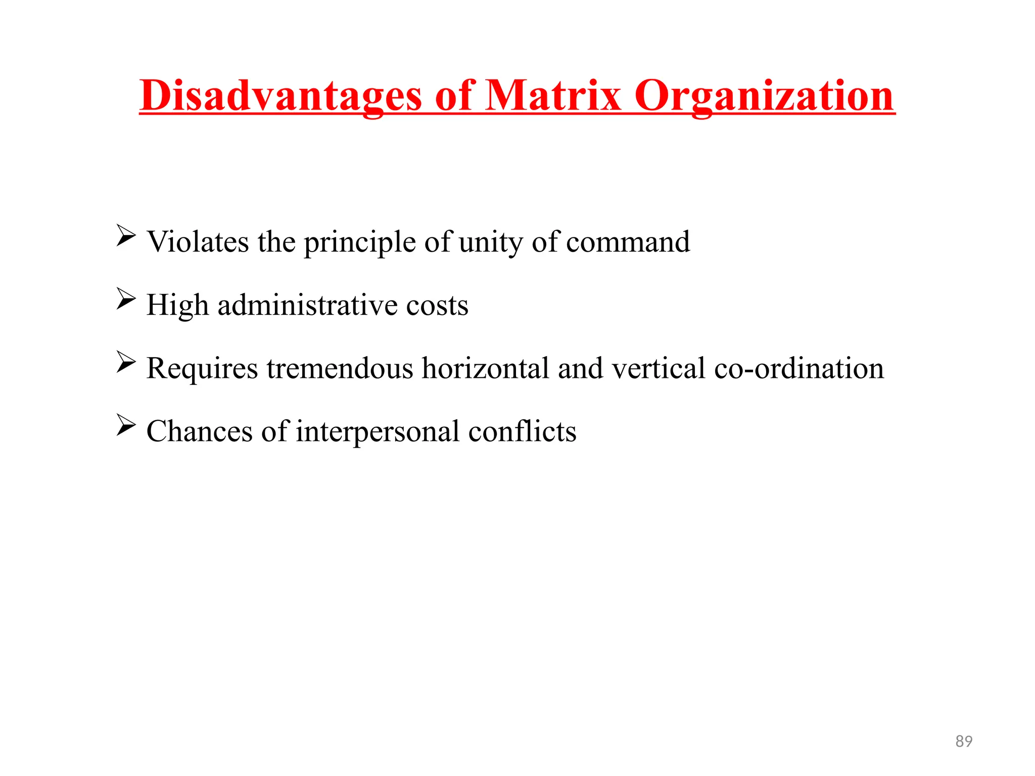 89
Disadvantages of Matrix Organization
 Violates the principle of unity of command
 High administrative costs
 Requires tremendous horizontal and vertical co-ordination
 Chances of interpersonal conflicts
 