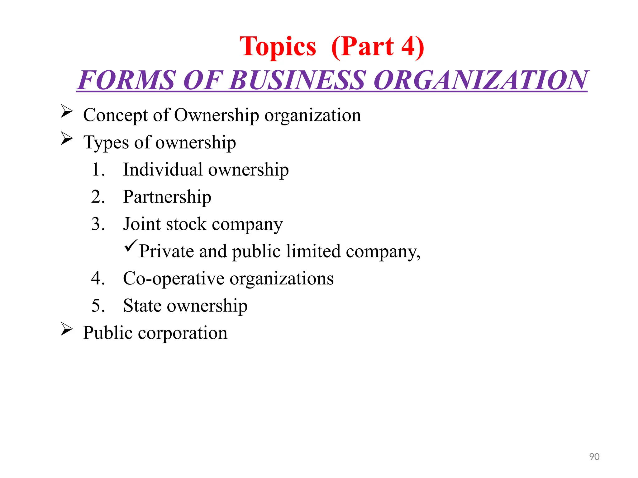 90
Topics (Part 4)
FORMS OF BUSINESS ORGANIZATION
 Concept of Ownership organization
 Types of ownership
1. Individual ownership
2. Partnership
3. Joint stock company
Private and public limited company,
4. Co-operative organizations
5. State ownership
 Public corporation
 