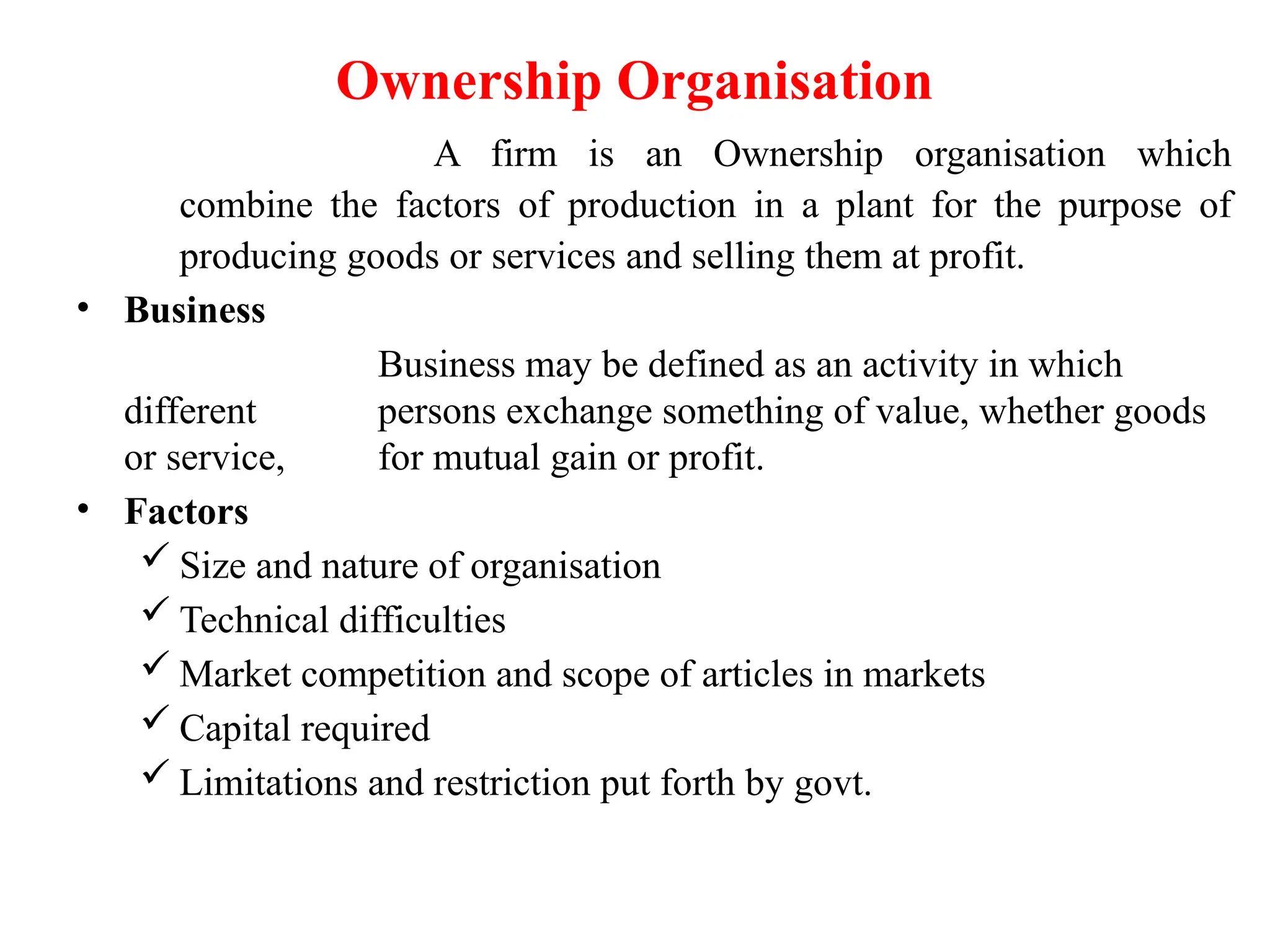 Ownership Organisation
A firm is an Ownership organisation which
combine the factors of production in a plant for the purpose of
producing goods or services and selling them at profit.
• Business
Business may be defined as an activity in which
different persons exchange something of value, whether goods
or service, for mutual gain or profit.
• Factors
 Size and nature of organisation
 Technical difficulties
 Market competition and scope of articles in markets
 Capital required
 Limitations and restriction put forth by govt.
 