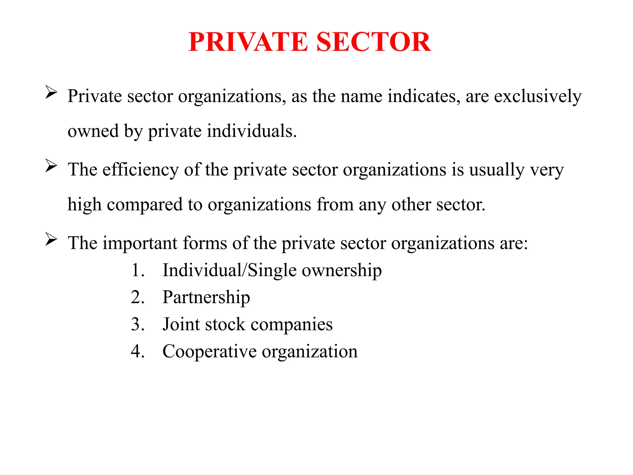 PRIVATE SECTOR
 Private sector organizations, as the name indicates, are exclusively
owned by private individuals.
 The efficiency of the private sector organizations is usually very
high compared to organizations from any other sector.
 The important forms of the private sector organizations are:
1. Individual/Single ownership
2. Partnership
3. Joint stock companies
4. Cooperative organization
 