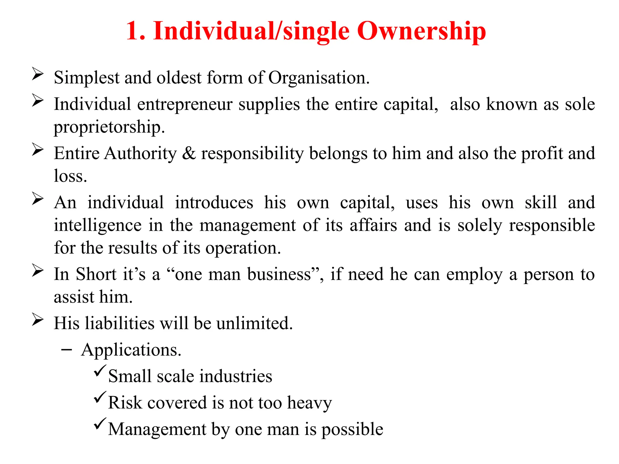 1. Individual/single Ownership
 Simplest and oldest form of Organisation.
 Individual entrepreneur supplies the entire capital, also known as sole
proprietorship.
 Entire Authority & responsibility belongs to him and also the profit and
loss.
 An individual introduces his own capital, uses his own skill and
intelligence in the management of its affairs and is solely responsible
for the results of its operation.
 In Short it’s a “one man business”, if need he can employ a person to
assist him.
 His liabilities will be unlimited.
– Applications.
Small scale industries
Risk covered is not too heavy
Management by one man is possible
 