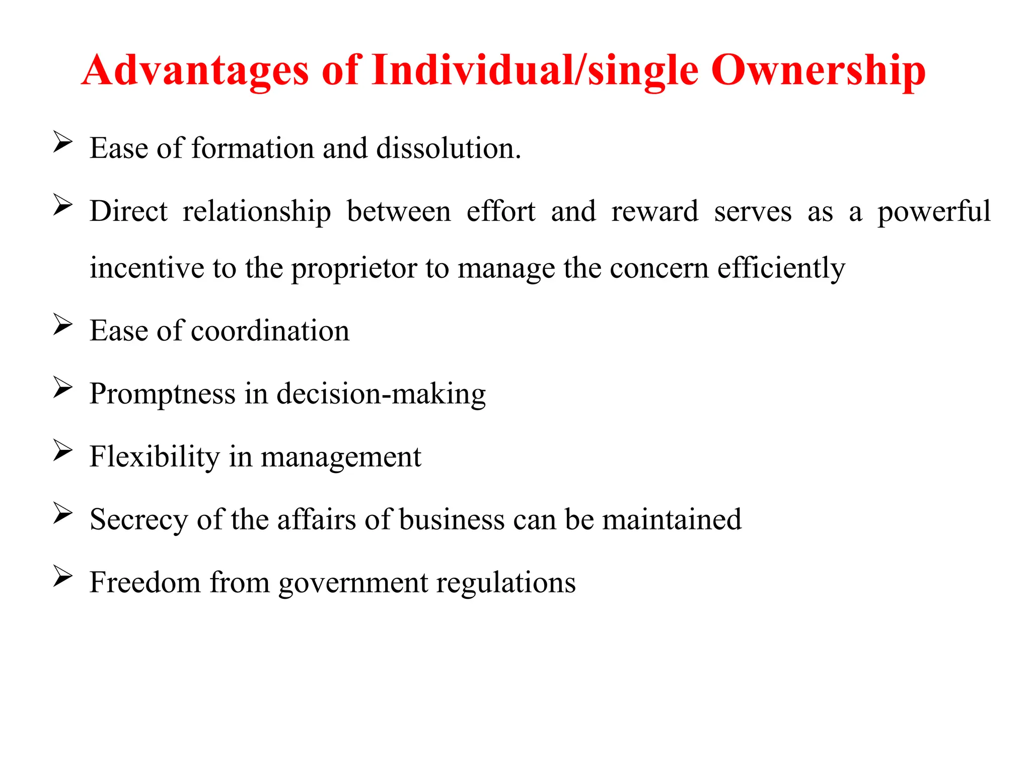 Advantages of Individual/single Ownership
 Ease of formation and dissolution.
 Direct relationship between effort and reward serves as a powerful
incentive to the proprietor to manage the concern efficiently
 Ease of coordination
 Promptness in decision-making
 Flexibility in management
 Secrecy of the affairs of business can be maintained
 Freedom from government regulations
 