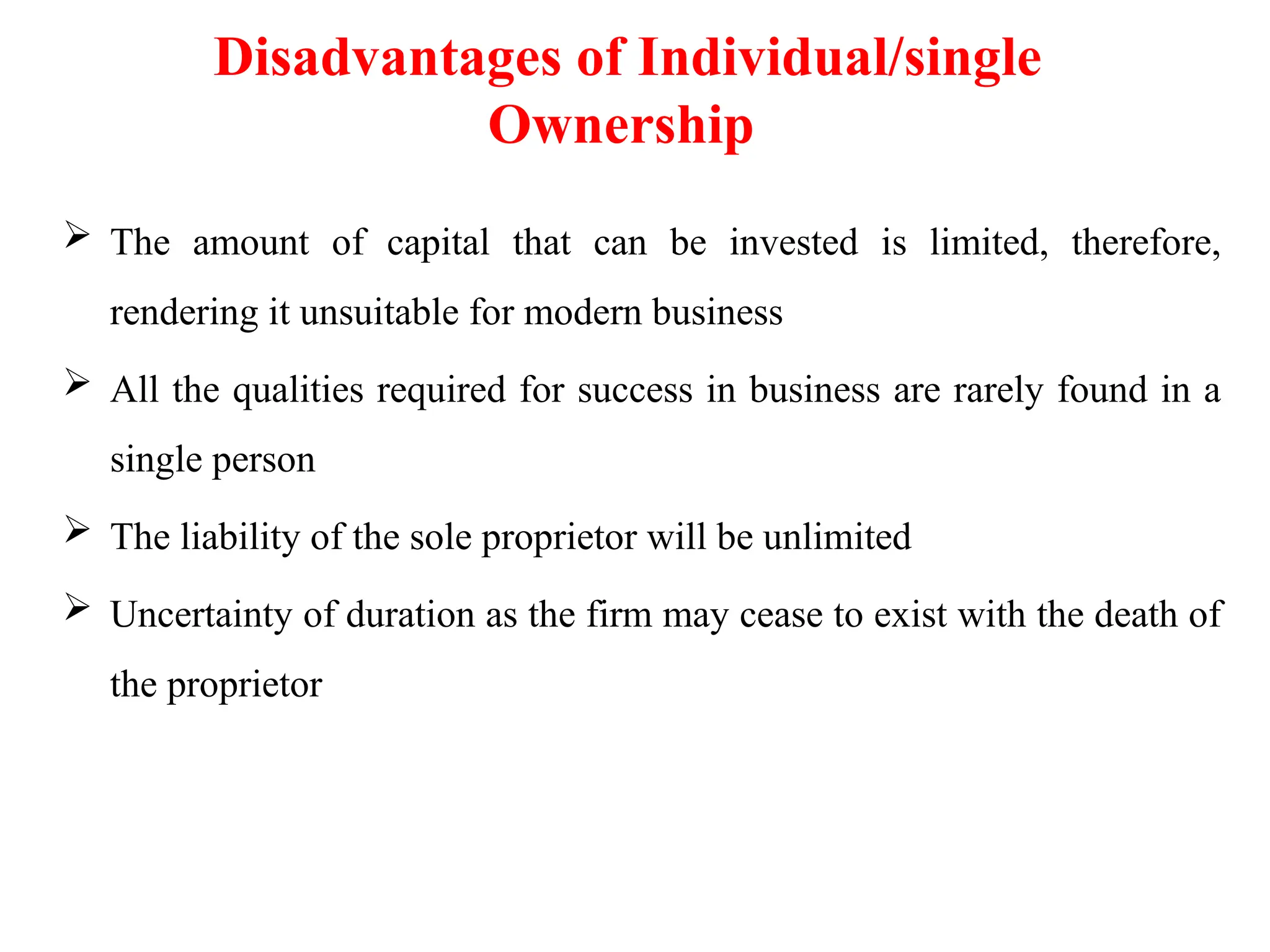 Disadvantages of Individual/single
Ownership
 The amount of capital that can be invested is limited, therefore,
rendering it unsuitable for modern business
 All the qualities required for success in business are rarely found in a
single person
 The liability of the sole proprietor will be unlimited
 Uncertainty of duration as the firm may cease to exist with the death of
the proprietor
 