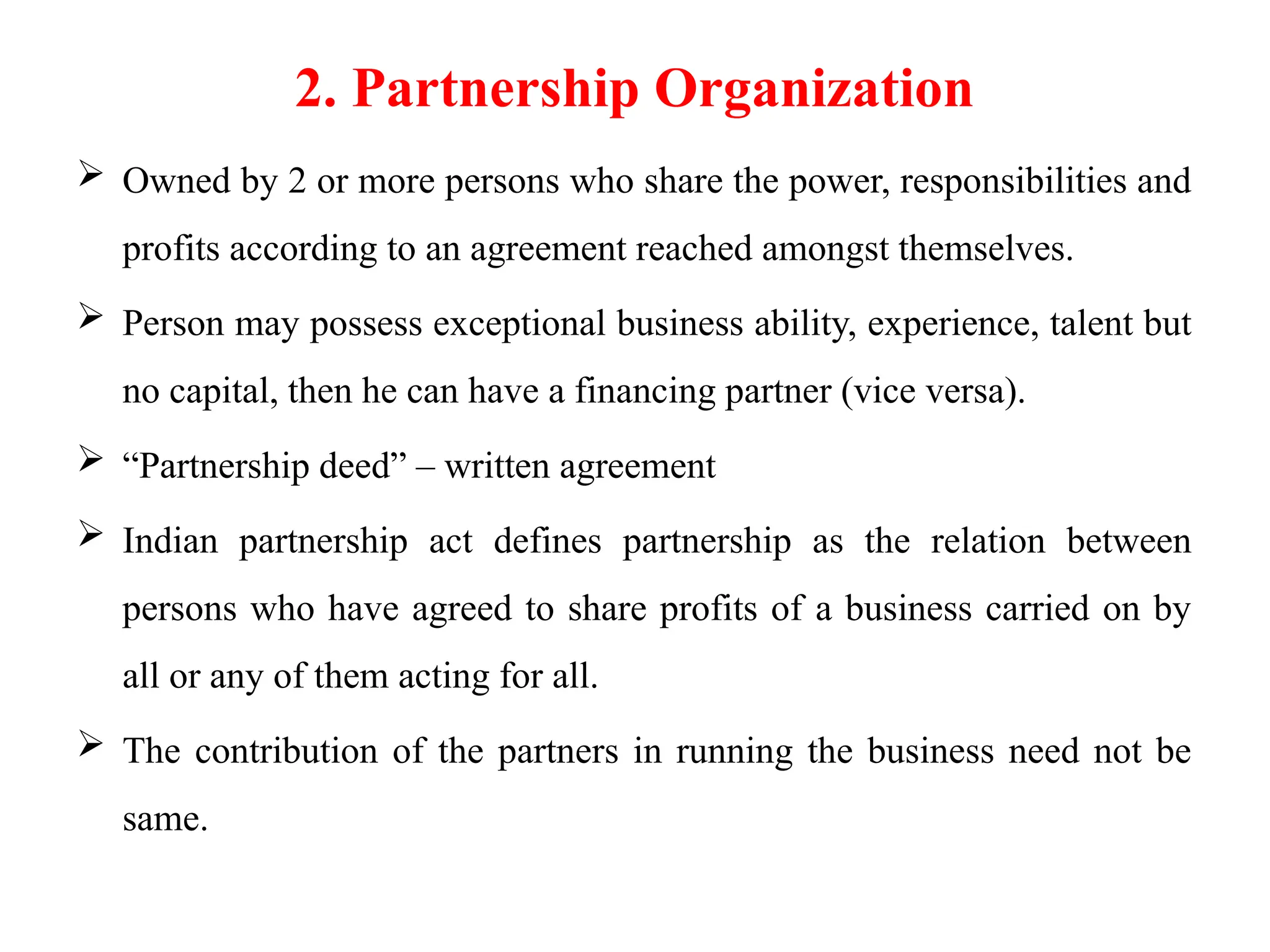 2. Partnership Organization
 Owned by 2 or more persons who share the power, responsibilities and
profits according to an agreement reached amongst themselves.
 Person may possess exceptional business ability, experience, talent but
no capital, then he can have a financing partner (vice versa).
 “Partnership deed” – written agreement
 Indian partnership act defines partnership as the relation between
persons who have agreed to share profits of a business carried on by
all or any of them acting for all.
 The contribution of the partners in running the business need not be
same.
 