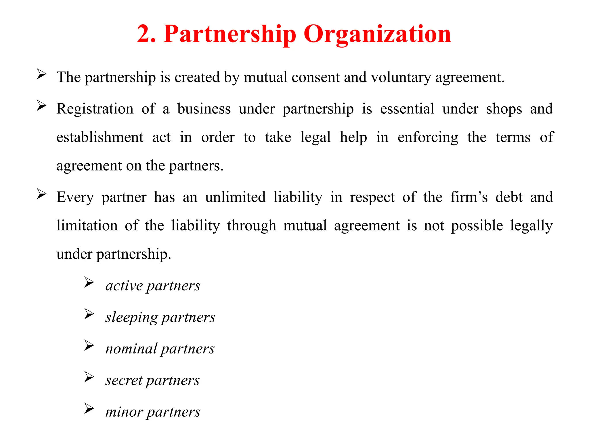 2. Partnership Organization
 The partnership is created by mutual consent and voluntary agreement.
 Registration of a business under partnership is essential under shops and
establishment act in order to take legal help in enforcing the terms of
agreement on the partners.
 Every partner has an unlimited liability in respect of the firm’s debt and
limitation of the liability through mutual agreement is not possible legally
under partnership.
 active partners
 sleeping partners
 nominal partners
 secret partners
 minor partners
 