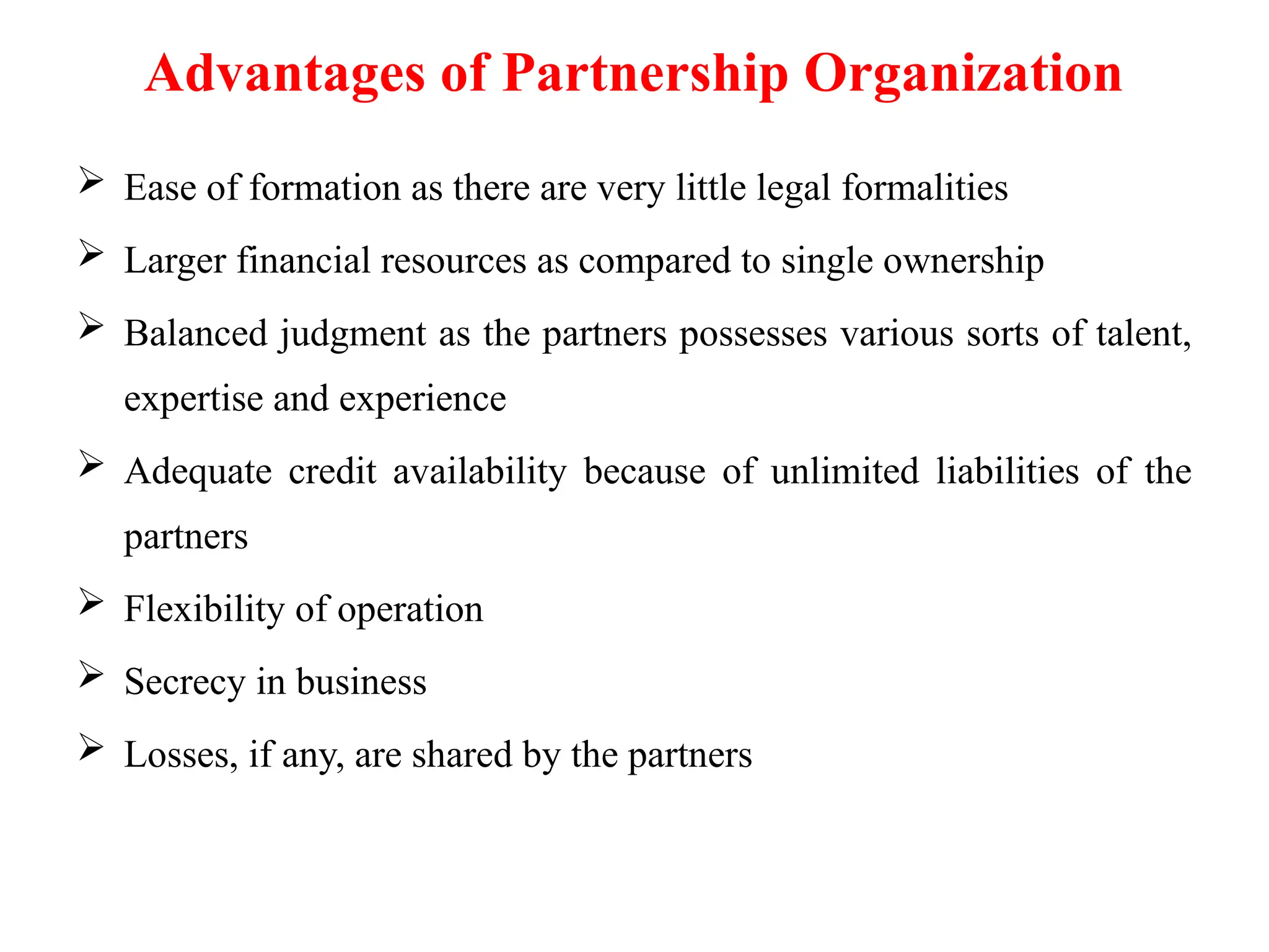 Advantages of Partnership Organization
 Ease of formation as there are very little legal formalities
 Larger financial resources as compared to single ownership
 Balanced judgment as the partners possesses various sorts of talent,
expertise and experience
 Adequate credit availability because of unlimited liabilities of the
partners
 Flexibility of operation
 Secrecy in business
 Losses, if any, are shared by the partners
 