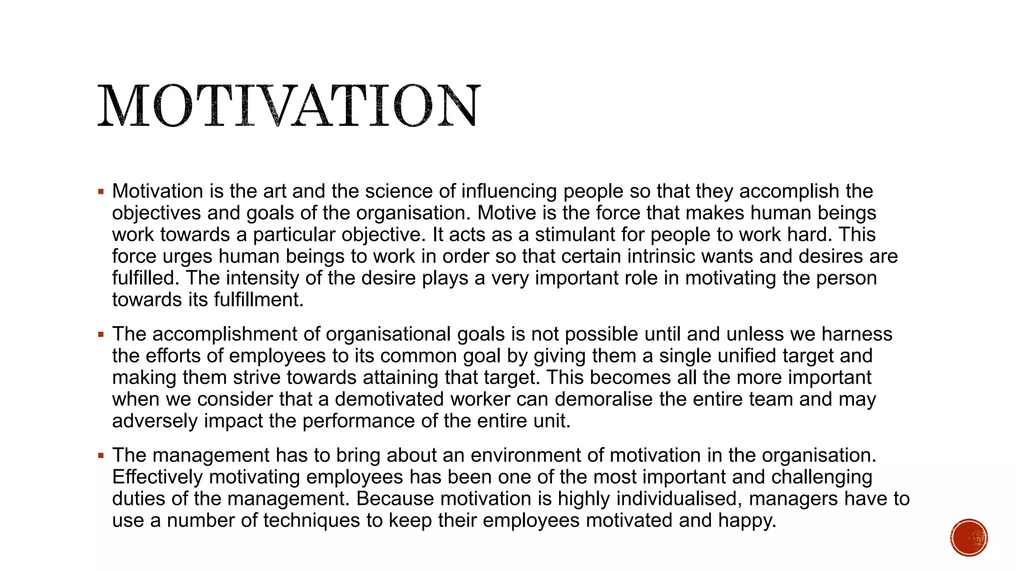  Motivation is the art and the science of influencing people so that they accomplish the
objectives and goals of the organisation. Motive is the force that makes human beings
work towards a particular objective. It acts as a stimulant for people to work hard. This
force urges human beings to work in order so that certain intrinsic wants and desires are
fulfilled. The intensity of the desire plays a very important role in motivating the person
towards its fulfillment.
 The accomplishment of organisational goals is not possible until and unless we harness
the efforts of employees to its common goal by giving them a single unified target and
making them strive towards attaining that target. This becomes all the more important
when we consider that a demotivated worker can demoralise the entire team and may
adversely impact the performance of the entire unit.
 The management has to bring about an environment of motivation in the organisation.
Effectively motivating employees has been one of the most important and challenging
duties of the management. Because motivation is highly individualised, managers have to
use a number of techniques to keep their employees motivated and happy.
 