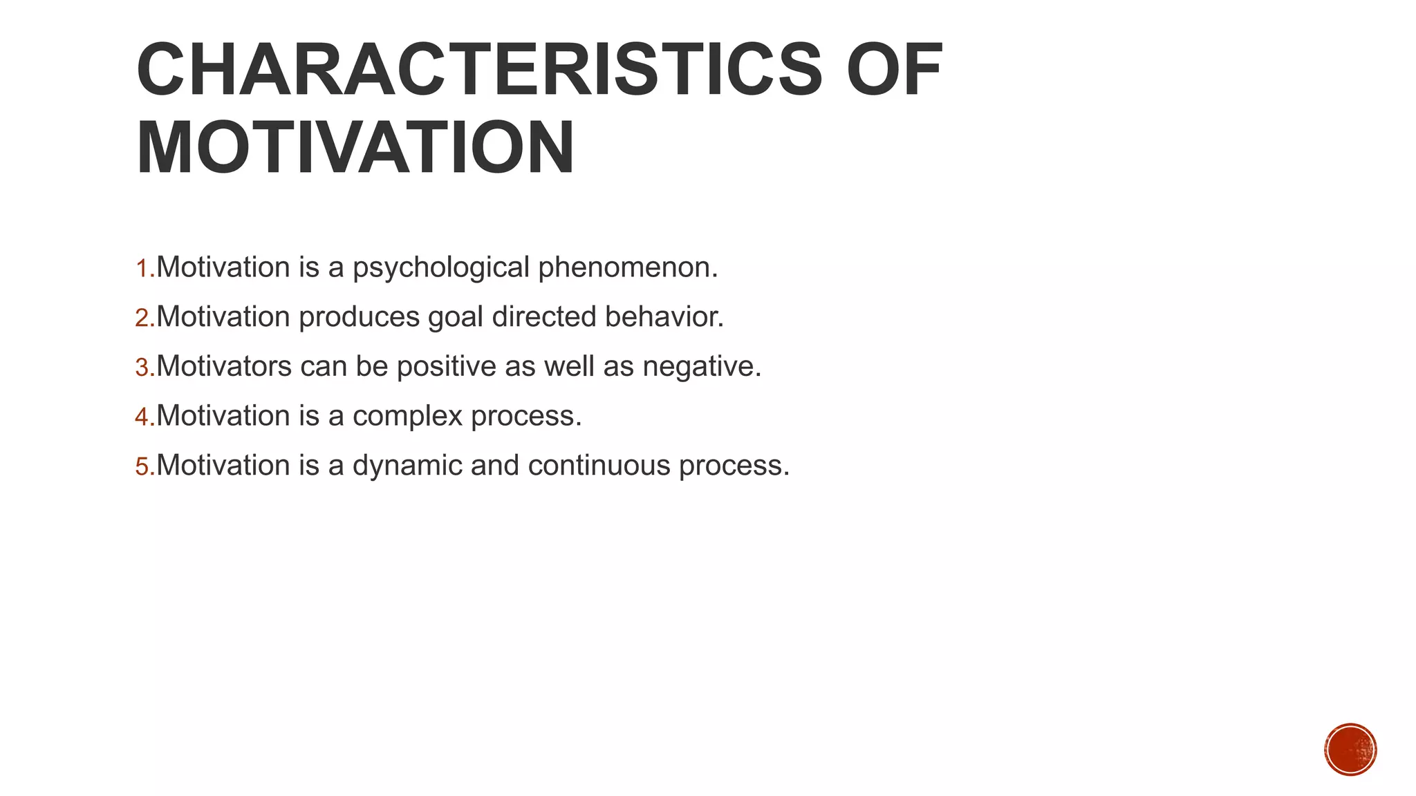 CHARACTERISTICS OF
MOTIVATION
1.Motivation is a psychological phenomenon.
2.Motivation produces goal directed behavior.
3.Motivators can be positive as well as negative.
4.Motivation is a complex process.
5.Motivation is a dynamic and continuous process.
 