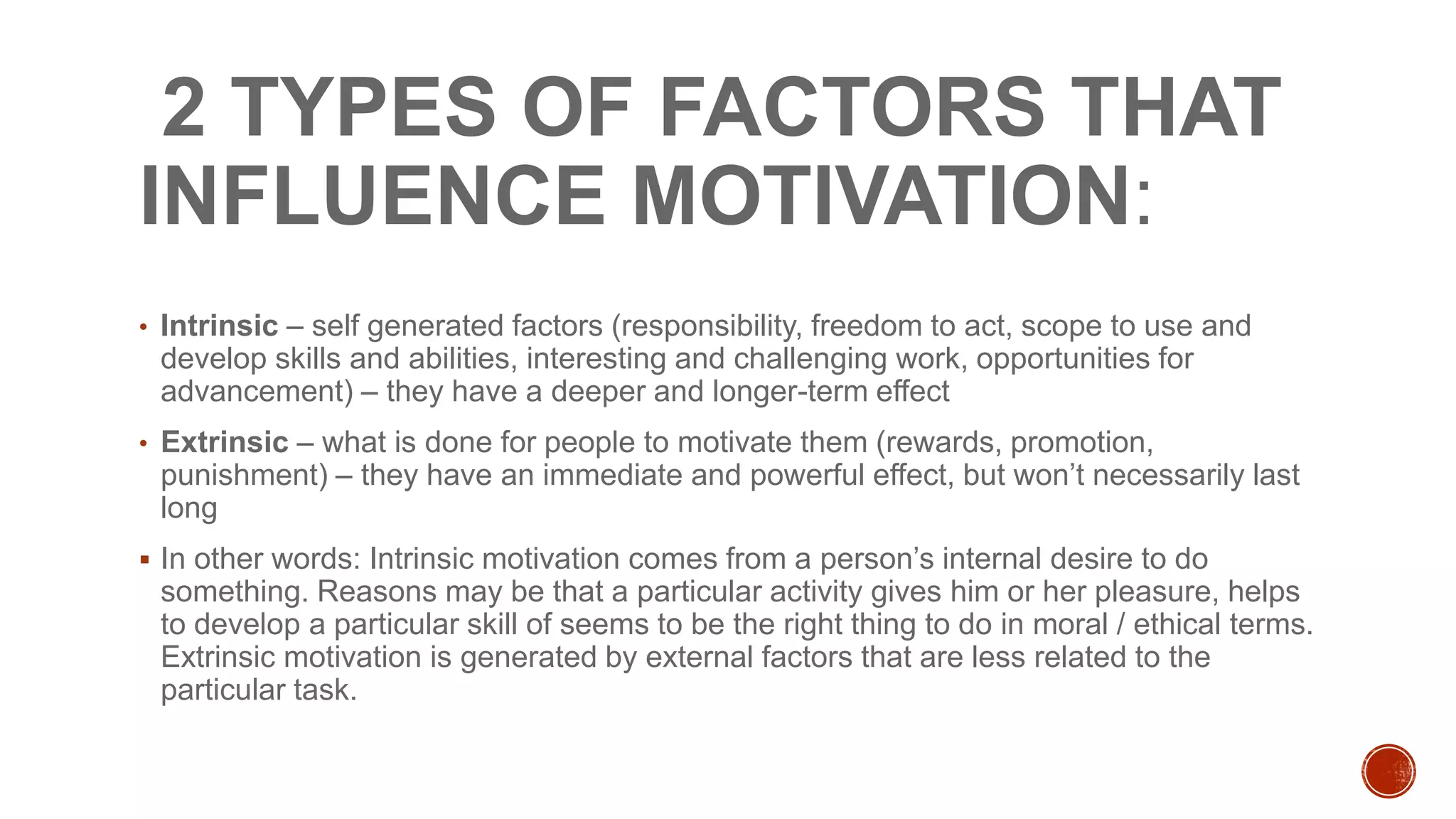 2 TYPES OF FACTORS THAT
INFLUENCE MOTIVATION:
• Intrinsic – self generated factors (responsibility, freedom to act, scope to use and
develop skills and abilities, interesting and challenging work, opportunities for
advancement) – they have a deeper and longer-term effect
• Extrinsic – what is done for people to motivate them (rewards, promotion,
punishment) – they have an immediate and powerful effect, but won’t necessarily last
long
 In other words: Intrinsic motivation comes from a person’s internal desire to do
something. Reasons may be that a particular activity gives him or her pleasure, helps
to develop a particular skill of seems to be the right thing to do in moral / ethical terms.
Extrinsic motivation is generated by external factors that are less related to the
particular task.
 