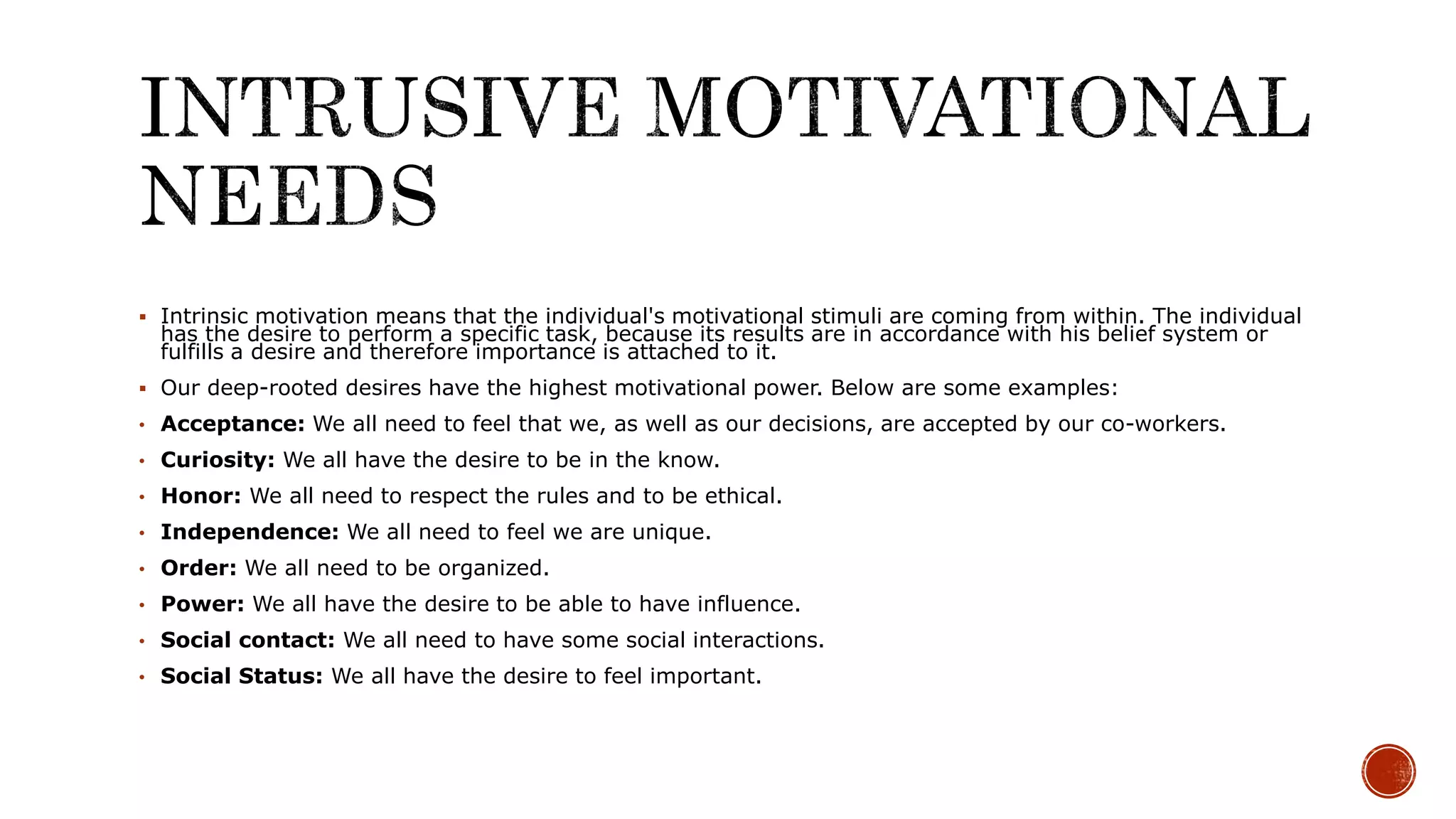  Intrinsic motivation means that the individual's motivational stimuli are coming from within. The individual
has the desire to perform a specific task, because its results are in accordance with his belief system or
fulfills a desire and therefore importance is attached to it.
 Our deep-rooted desires have the highest motivational power. Below are some examples:
• Acceptance: We all need to feel that we, as well as our decisions, are accepted by our co-workers.
• Curiosity: We all have the desire to be in the know.
• Honor: We all need to respect the rules and to be ethical.
• Independence: We all need to feel we are unique.
• Order: We all need to be organized.
• Power: We all have the desire to be able to have influence.
• Social contact: We all need to have some social interactions.
• Social Status: We all have the desire to feel important.
 