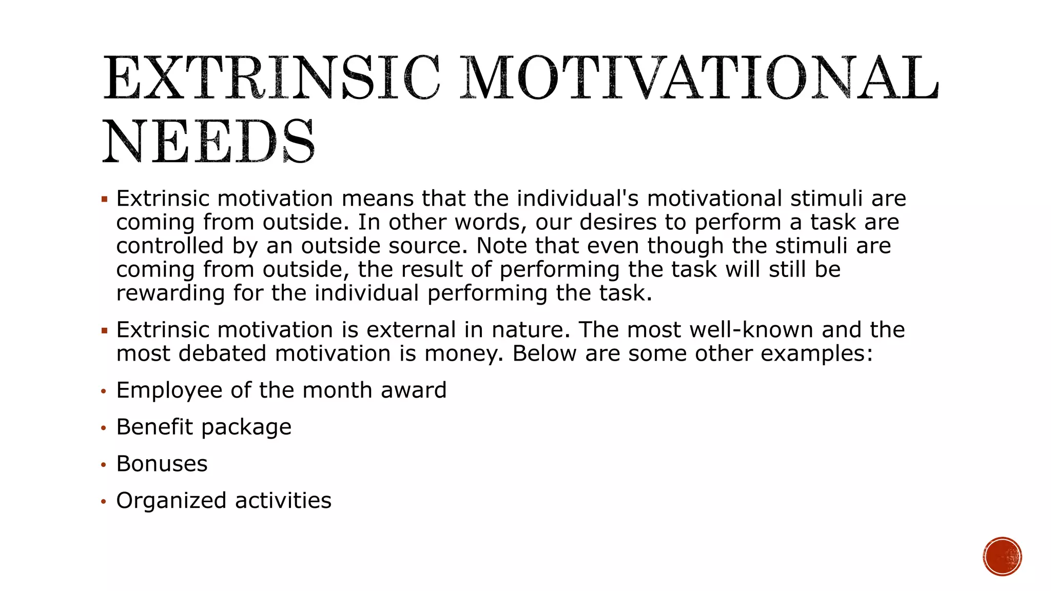  Extrinsic motivation means that the individual's motivational stimuli are
coming from outside. In other words, our desires to perform a task are
controlled by an outside source. Note that even though the stimuli are
coming from outside, the result of performing the task will still be
rewarding for the individual performing the task.
 Extrinsic motivation is external in nature. The most well-known and the
most debated motivation is money. Below are some other examples:
• Employee of the month award
• Benefit package
• Bonuses
• Organized activities
 