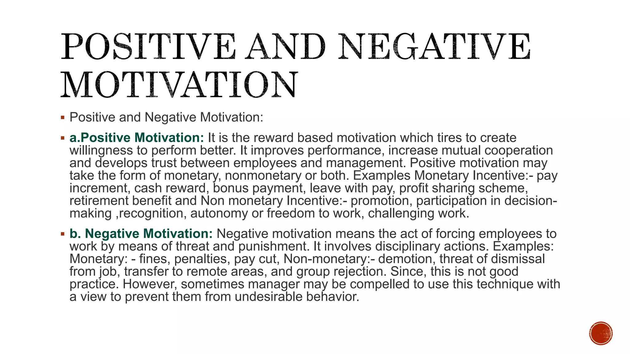  Positive and Negative Motivation:
 a.Positive Motivation: It is the reward based motivation which tires to create
willingness to perform better. It improves performance, increase mutual cooperation
and develops trust between employees and management. Positive motivation may
take the form of monetary, nonmonetary or both. Examples Monetary Incentive:- pay
increment, cash reward, bonus payment, leave with pay, profit sharing scheme,
retirement benefit and Non monetary Incentive:- promotion, participation in decision-
making ,recognition, autonomy or freedom to work, challenging work.
 b. Negative Motivation: Negative motivation means the act of forcing employees to
work by means of threat and punishment. It involves disciplinary actions. Examples:
Monetary: - fines, penalties, pay cut, Non-monetary:- demotion, threat of dismissal
from job, transfer to remote areas, and group rejection. Since, this is not good
practice. However, sometimes manager may be compelled to use this technique with
a view to prevent them from undesirable behavior.
 