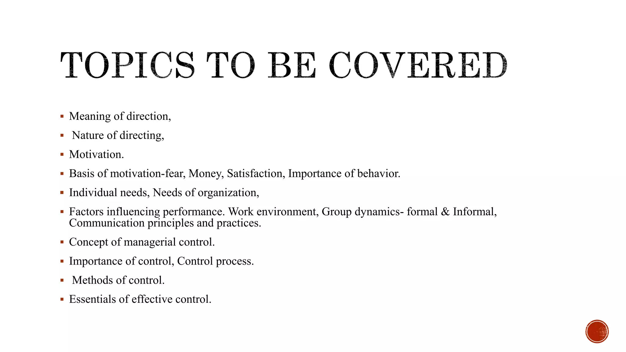  Meaning of direction,
 Nature of directing,
 Motivation.
 Basis of motivation-fear, Money, Satisfaction, Importance of behavior.
 Individual needs, Needs of organization,
 Factors influencing performance. Work environment, Group dynamics- formal & Informal,
Communication principles and practices.
 Concept of managerial control.
 Importance of control, Control process.
 Methods of control.
 Essentials of effective control.
 