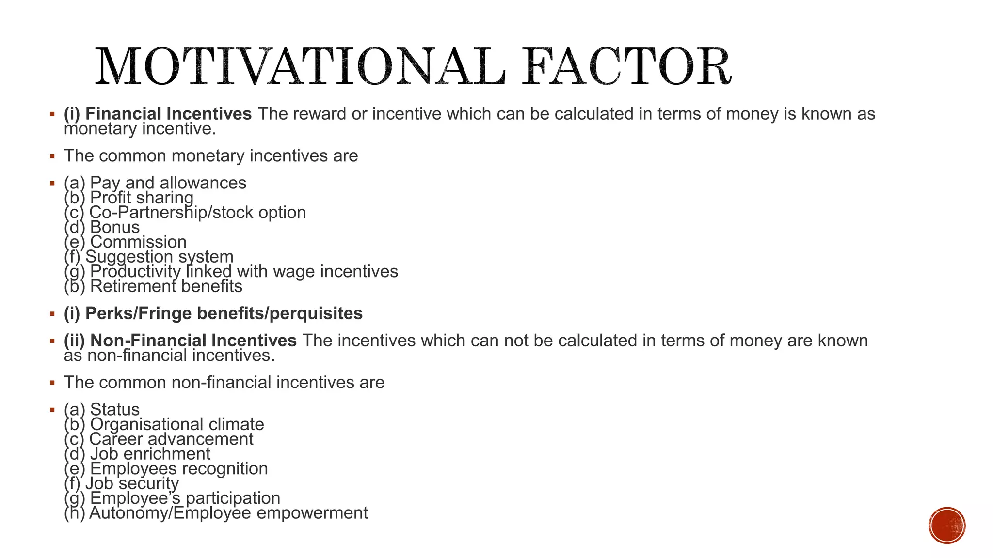  (i) Financial Incentives The reward or incentive which can be calculated in terms of money is known as
monetary incentive.
 The common monetary incentives are
 (a) Pay and allowances
(b) Profit sharing
(c) Co-Partnership/stock option
(d) Bonus
(e) Commission
(f) Suggestion system
(g) Productivity linked with wage incentives
(b) Retirement benefits
 (i) Perks/Fringe benefits/perquisites
 (ii) Non-Financial Incentives The incentives which can not be calculated in terms of money are known
as non-financial incentives.
 The common non-financial incentives are
 (a) Status
(b) Organisational climate
(c) Career advancement
(d) Job enrichment
(e) Employees recognition
(f) Job security
(g) Employee’s participation
(h) Autonomy/Employee empowerment
 