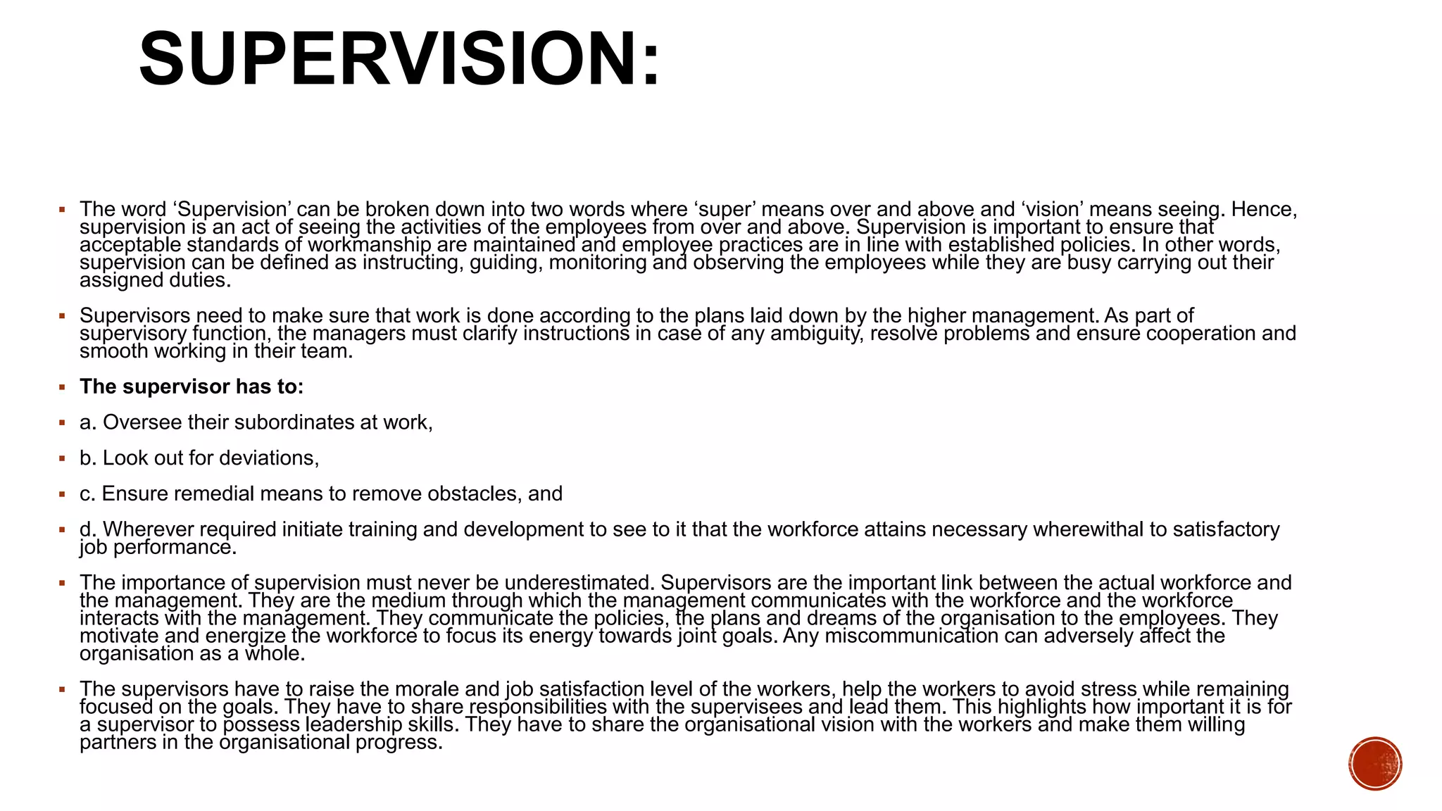 SUPERVISION:
 The word ‘Supervision’ can be broken down into two words where ‘super’ means over and above and ‘vision’ means seeing. Hence,
supervision is an act of seeing the activities of the employees from over and above. Supervision is important to ensure that
acceptable standards of workmanship are maintained and employee practices are in line with established policies. In other words,
supervision can be defined as instructing, guiding, monitoring and observing the employees while they are busy carrying out their
assigned duties.
 Supervisors need to make sure that work is done according to the plans laid down by the higher management. As part of
supervisory function, the managers must clarify instructions in case of any ambiguity, resolve problems and ensure cooperation and
smooth working in their team.
 The supervisor has to:
 a. Oversee their subordinates at work,
 b. Look out for deviations,
 c. Ensure remedial means to remove obstacles, and
 d. Wherever required initiate training and development to see to it that the workforce attains necessary wherewithal to satisfactory
job performance.
 The importance of supervision must never be underestimated. Supervisors are the important link between the actual workforce and
the management. They are the medium through which the management communicates with the workforce and the workforce
interacts with the management. They communicate the policies, the plans and dreams of the organisation to the employees. They
motivate and energize the workforce to focus its energy towards joint goals. Any miscommunication can adversely affect the
organisation as a whole.
 The supervisors have to raise the morale and job satisfaction level of the workers, help the workers to avoid stress while remaining
focused on the goals. They have to share responsibilities with the supervisees and lead them. This highlights how important it is for
a supervisor to possess leadership skills. They have to share the organisational vision with the workers and make them willing
partners in the organisational progress.
 