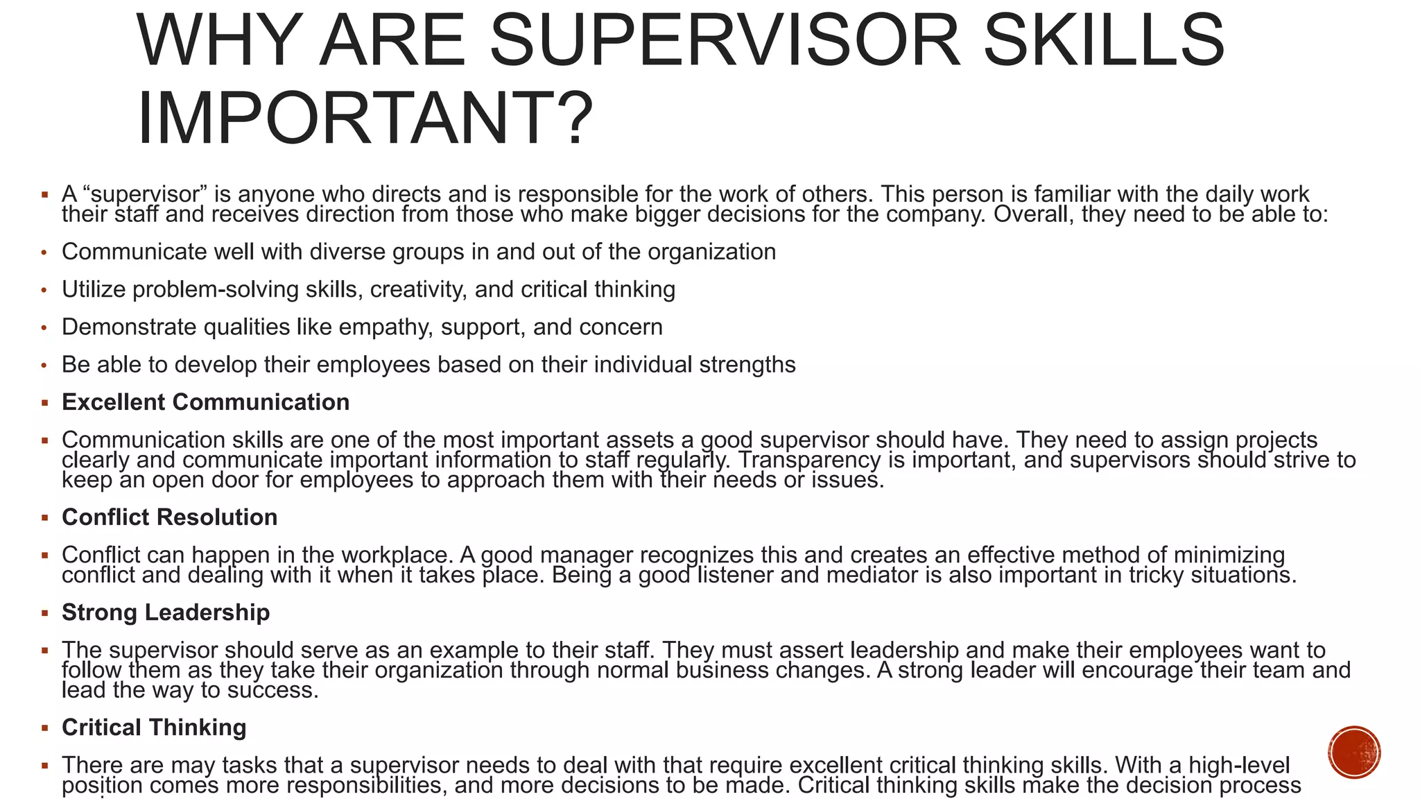 WHY ARE SUPERVISOR SKILLS
IMPORTANT?
 A “supervisor” is anyone who directs and is responsible for the work of others. This person is familiar with the daily work
their staff and receives direction from those who make bigger decisions for the company. Overall, they need to be able to:
• Communicate well with diverse groups in and out of the organization
• Utilize problem-solving skills, creativity, and critical thinking
• Demonstrate qualities like empathy, support, and concern
• Be able to develop their employees based on their individual strengths
 Excellent Communication
 Communication skills are one of the most important assets a good supervisor should have. They need to assign projects
clearly and communicate important information to staff regularly. Transparency is important, and supervisors should strive to
keep an open door for employees to approach them with their needs or issues.
 Conflict Resolution
 Conflict can happen in the workplace. A good manager recognizes this and creates an effective method of minimizing
conflict and dealing with it when it takes place. Being a good listener and mediator is also important in tricky situations.
 Strong Leadership
 The supervisor should serve as an example to their staff. They must assert leadership and make their employees want to
follow them as they take their organization through normal business changes. A strong leader will encourage their team and
lead the way to success.
 Critical Thinking
 There are may tasks that a supervisor needs to deal with that require excellent critical thinking skills. With a high-level
position comes more responsibilities, and more decisions to be made. Critical thinking skills make the decision process
 