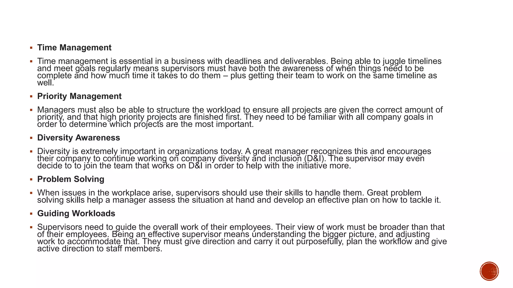  Time Management
 Time management is essential in a business with deadlines and deliverables. Being able to juggle timelines
and meet goals regularly means supervisors must have both the awareness of when things need to be
complete and how much time it takes to do them – plus getting their team to work on the same timeline as
well.
 Priority Management
 Managers must also be able to structure the workload to ensure all projects are given the correct amount of
priority, and that high priority projects are finished first. They need to be familiar with all company goals in
order to determine which projects are the most important.
 Diversity Awareness
 Diversity is extremely important in organizations today. A great manager recognizes this and encourages
their company to continue working on company diversity and inclusion (D&I). The supervisor may even
decide to to join the team that works on D&I in order to help with the initiative more.
 Problem Solving
 When issues in the workplace arise, supervisors should use their skills to handle them. Great problem
solving skills help a manager assess the situation at hand and develop an effective plan on how to tackle it.
 Guiding Workloads
 Supervisors need to guide the overall work of their employees. Their view of work must be broader than that
of their employees. Being an effective supervisor means understanding the bigger picture, and adjusting
work to accommodate that. They must give direction and carry it out purposefully, plan the workflow and give
active direction to staff members.
 