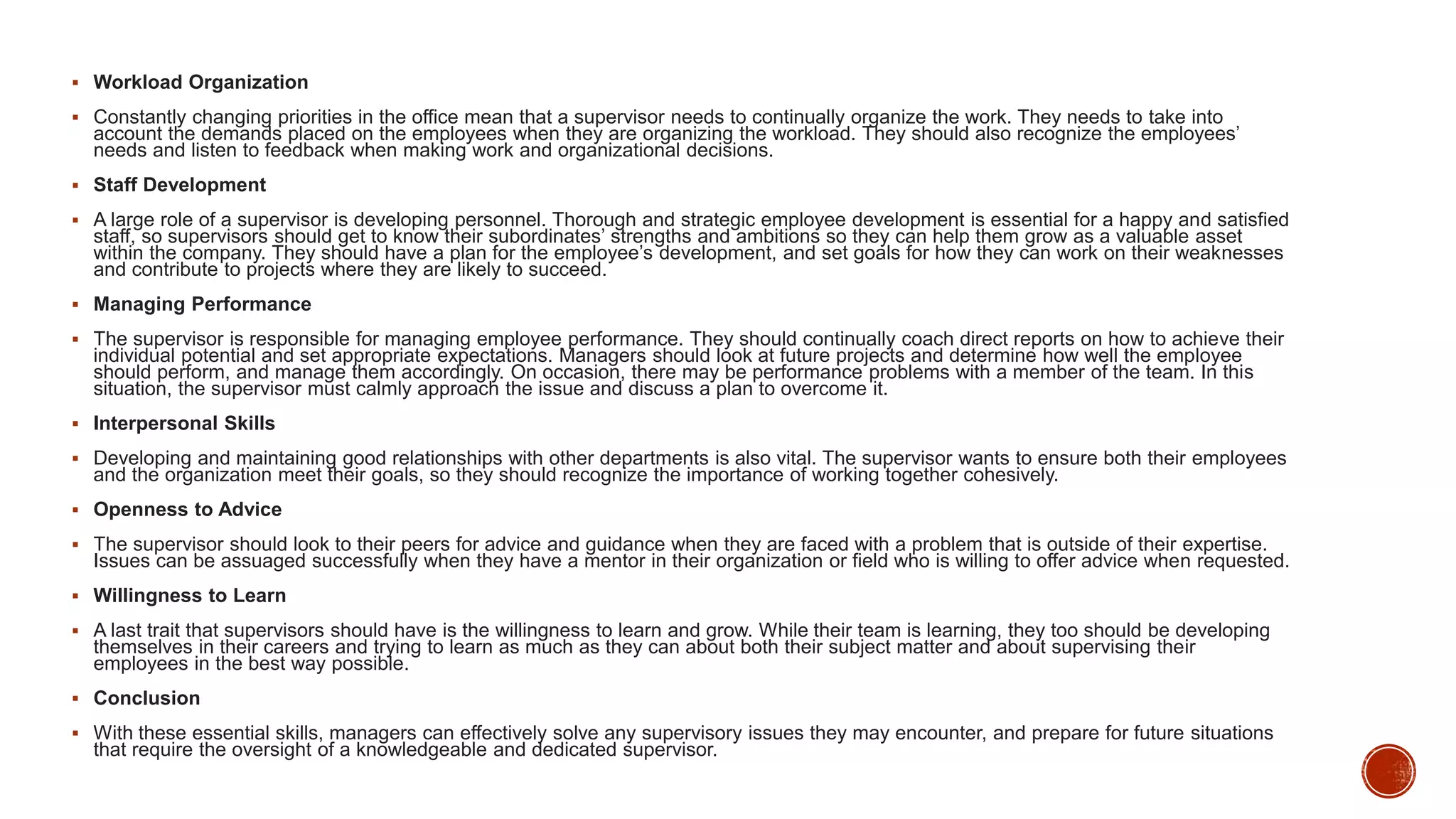  Workload Organization
 Constantly changing priorities in the office mean that a supervisor needs to continually organize the work. They needs to take into
account the demands placed on the employees when they are organizing the workload. They should also recognize the employees’
needs and listen to feedback when making work and organizational decisions.
 Staff Development
 A large role of a supervisor is developing personnel. Thorough and strategic employee development is essential for a happy and satisfied
staff, so supervisors should get to know their subordinates’ strengths and ambitions so they can help them grow as a valuable asset
within the company. They should have a plan for the employee’s development, and set goals for how they can work on their weaknesses
and contribute to projects where they are likely to succeed.
 Managing Performance
 The supervisor is responsible for managing employee performance. They should continually coach direct reports on how to achieve their
individual potential and set appropriate expectations. Managers should look at future projects and determine how well the employee
should perform, and manage them accordingly. On occasion, there may be performance problems with a member of the team. In this
situation, the supervisor must calmly approach the issue and discuss a plan to overcome it.
 Interpersonal Skills
 Developing and maintaining good relationships with other departments is also vital. The supervisor wants to ensure both their employees
and the organization meet their goals, so they should recognize the importance of working together cohesively.
 Openness to Advice
 The supervisor should look to their peers for advice and guidance when they are faced with a problem that is outside of their expertise.
Issues can be assuaged successfully when they have a mentor in their organization or field who is willing to offer advice when requested.
 Willingness to Learn
 A last trait that supervisors should have is the willingness to learn and grow. While their team is learning, they too should be developing
themselves in their careers and trying to learn as much as they can about both their subject matter and about supervising their
employees in the best way possible.
 Conclusion
 With these essential skills, managers can effectively solve any supervisory issues they may encounter, and prepare for future situations
that require the oversight of a knowledgeable and dedicated supervisor.
 