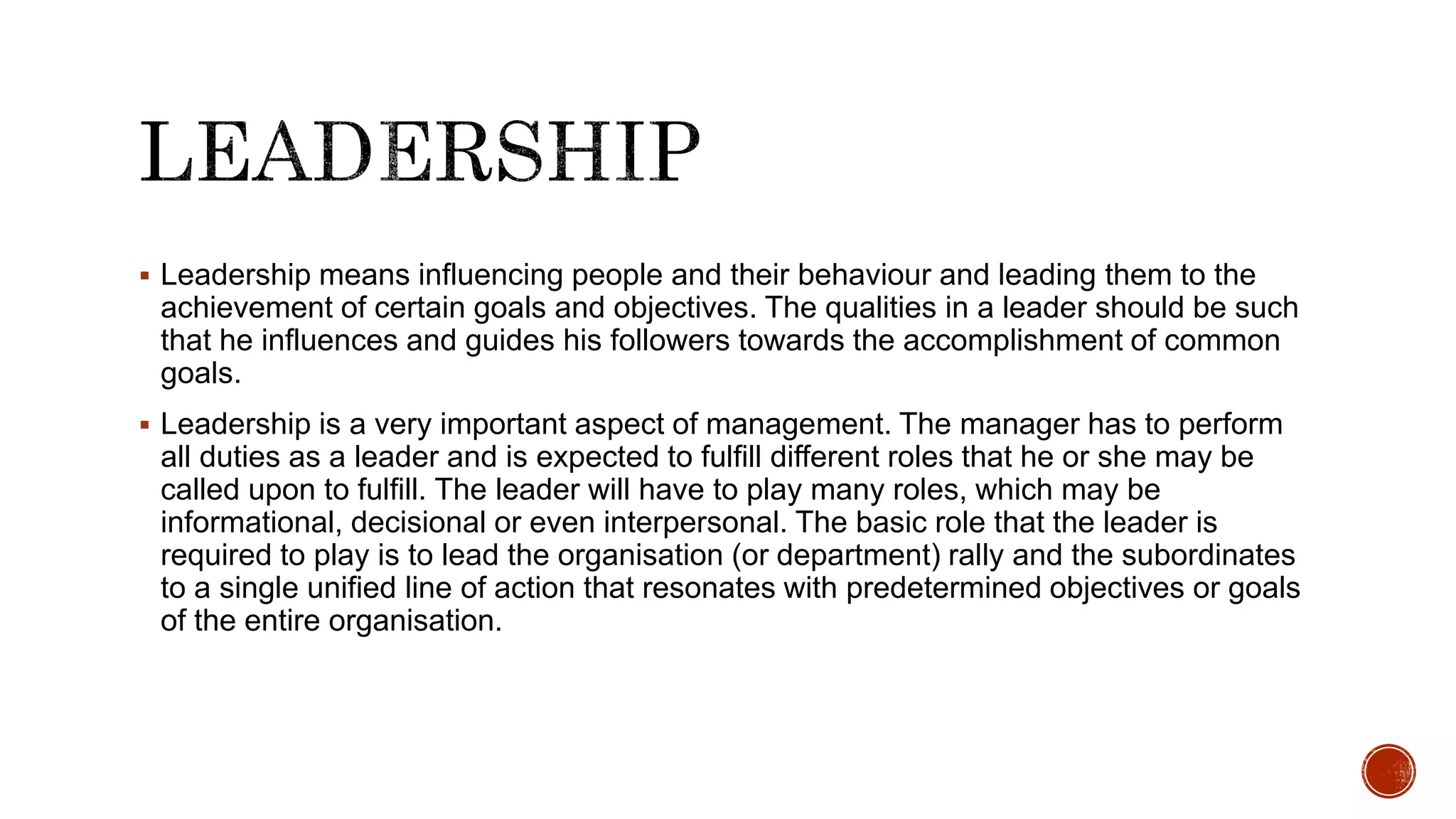  Leadership means influencing people and their behaviour and leading them to the
achievement of certain goals and objectives. The qualities in a leader should be such
that he influences and guides his followers towards the accomplishment of common
goals.
 Leadership is a very important aspect of management. The manager has to perform
all duties as a leader and is expected to fulfill different roles that he or she may be
called upon to fulfill. The leader will have to play many roles, which may be
informational, decisional or even interpersonal. The basic role that the leader is
required to play is to lead the organisation (or department) rally and the subordinates
to a single unified line of action that resonates with predetermined objectives or goals
of the entire organisation.
 