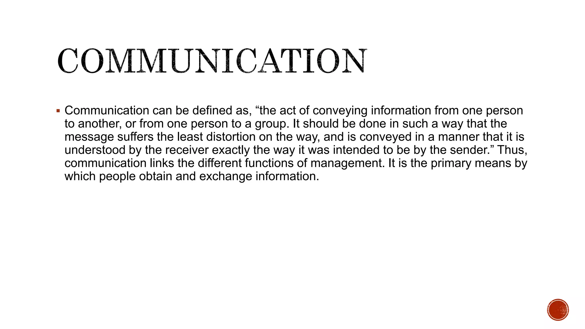  Communication can be defined as, “the act of conveying information from one person
to another, or from one person to a group. It should be done in such a way that the
message suffers the least distortion on the way, and is conveyed in a manner that it is
understood by the receiver exactly the way it was intended to be by the sender.” Thus,
communication links the different functions of management. It is the primary means by
which people obtain and exchange information.
 