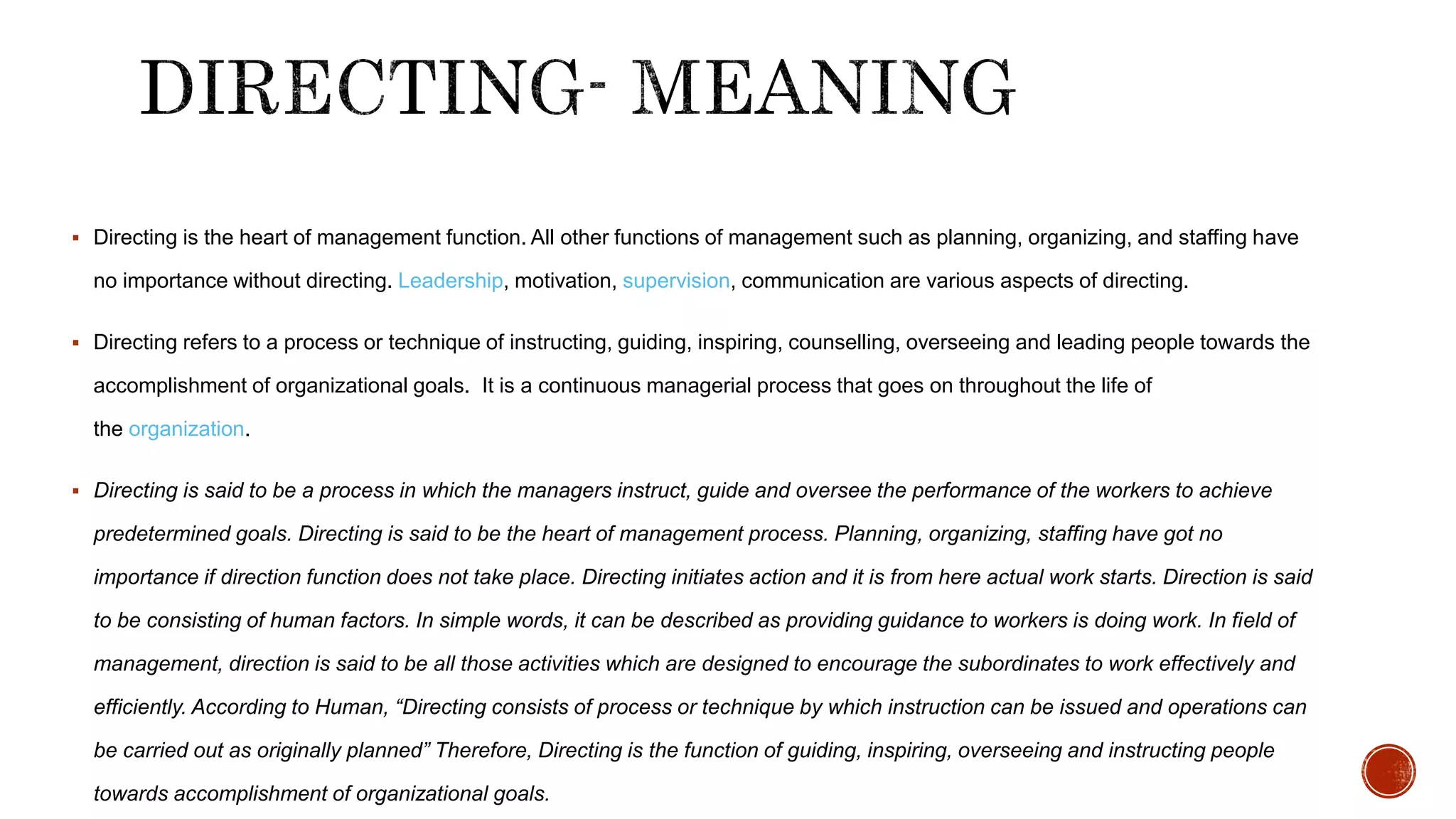  Directing is the heart of management function. All other functions of management such as planning, organizing, and staffing have
no importance without directing. Leadership, motivation, supervision, communication are various aspects of directing.
 Directing refers to a process or technique of instructing, guiding, inspiring, counselling, overseeing and leading people towards the
accomplishment of organizational goals. It is a continuous managerial process that goes on throughout the life of
the organization.
 Directing is said to be a process in which the managers instruct, guide and oversee the performance of the workers to achieve
predetermined goals. Directing is said to be the heart of management process. Planning, organizing, staffing have got no
importance if direction function does not take place. Directing initiates action and it is from here actual work starts. Direction is said
to be consisting of human factors. In simple words, it can be described as providing guidance to workers is doing work. In field of
management, direction is said to be all those activities which are designed to encourage the subordinates to work effectively and
efficiently. According to Human, “Directing consists of process or technique by which instruction can be issued and operations can
be carried out as originally planned” Therefore, Directing is the function of guiding, inspiring, overseeing and instructing people
towards accomplishment of organizational goals.
 