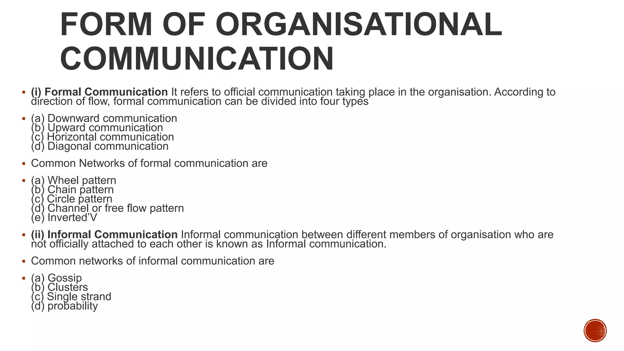 FORM OF ORGANISATIONAL
COMMUNICATION
 (i) Formal Communication It refers to official communication taking place in the organisation. According to
direction of flow, formal communication can be divided into four types
 (a) Downward communication
(b) Upward communication
(c) Horizontal communication
(d) Diagonal communication
 Common Networks of formal communication are
 (a) Wheel pattern
(b) Chain pattern
(c) Circle pattern
(d) Channel or free flow pattern
(e) Inverted’V
 (ii) Informal Communication Informal communication between different members of organisation who are
not officially attached to each other is known as Informal communication.
 Common networks of informal communication are
 (a) Gossip
(b) Clusters
(c) Single strand
(d) probability
 