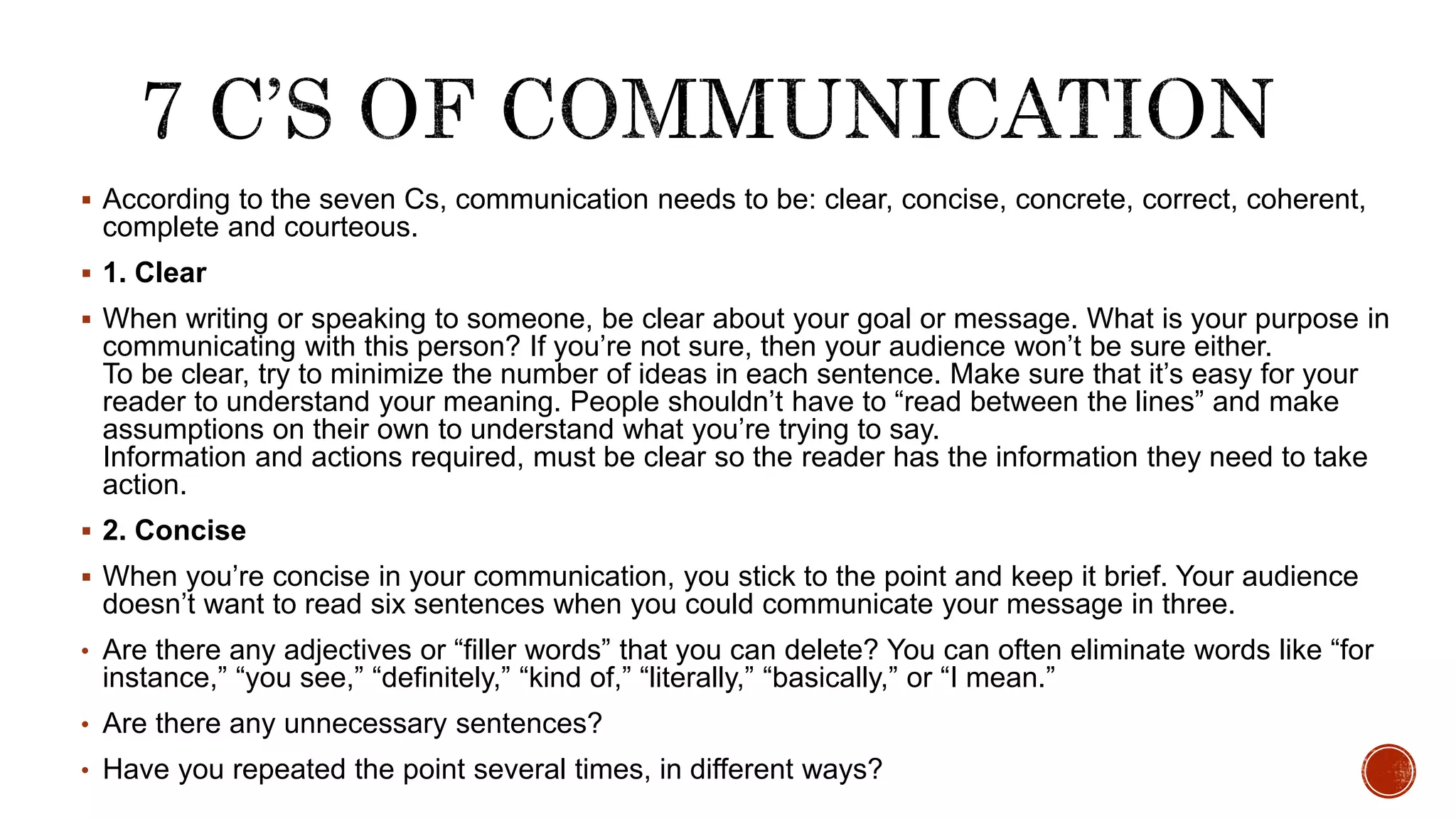 According to the seven Cs, communication needs to be: clear, concise, concrete, correct, coherent,
complete and courteous.
 1. Clear
 When writing or speaking to someone, be clear about your goal or message. What is your purpose in
communicating with this person? If you’re not sure, then your audience won’t be sure either.
To be clear, try to minimize the number of ideas in each sentence. Make sure that it’s easy for your
reader to understand your meaning. People shouldn’t have to “read between the lines” and make
assumptions on their own to understand what you’re trying to say.
Information and actions required, must be clear so the reader has the information they need to take
action.
 2. Concise
 When you’re concise in your communication, you stick to the point and keep it brief. Your audience
doesn’t want to read six sentences when you could communicate your message in three.
• Are there any adjectives or “filler words” that you can delete? You can often eliminate words like “for
instance,” “you see,” “definitely,” “kind of,” “literally,” “basically,” or “I mean.”
• Are there any unnecessary sentences?
• Have you repeated the point several times, in different ways?
 