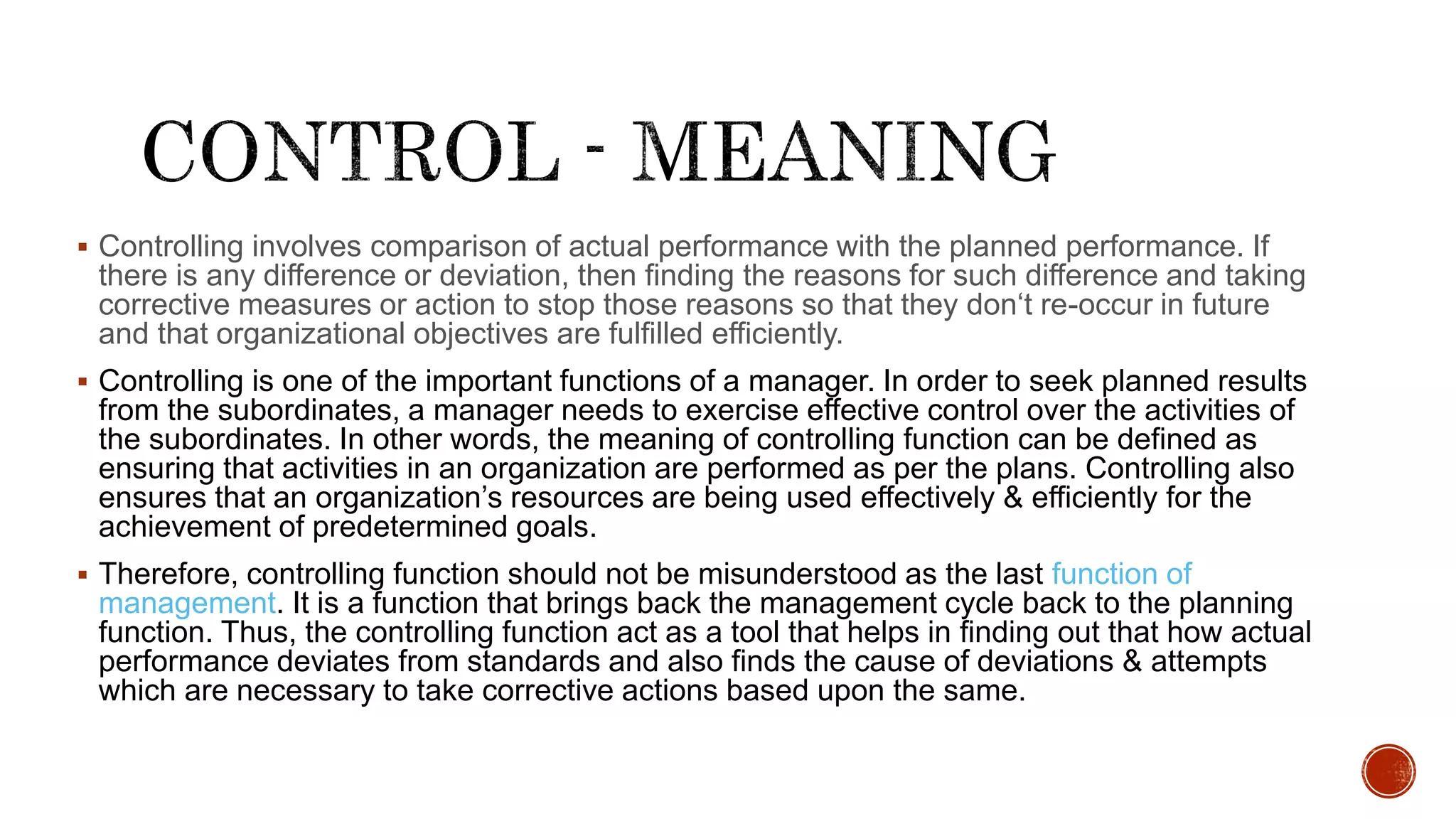 Controlling involves comparison of actual performance with the planned performance. If
there is any difference or deviation, then finding the reasons for such difference and taking
corrective measures or action to stop those reasons so that they don‘t re-occur in future
and that organizational objectives are fulfilled efficiently.
 Controlling is one of the important functions of a manager. In order to seek planned results
from the subordinates, a manager needs to exercise effective control over the activities of
the subordinates. In other words, the meaning of controlling function can be defined as
ensuring that activities in an organization are performed as per the plans. Controlling also
ensures that an organization’s resources are being used effectively & efficiently for the
achievement of predetermined goals.
 Therefore, controlling function should not be misunderstood as the last function of
management. It is a function that brings back the management cycle back to the planning
function. Thus, the controlling function act as a tool that helps in finding out that how actual
performance deviates from standards and also finds the cause of deviations & attempts
which are necessary to take corrective actions based upon the same.
 