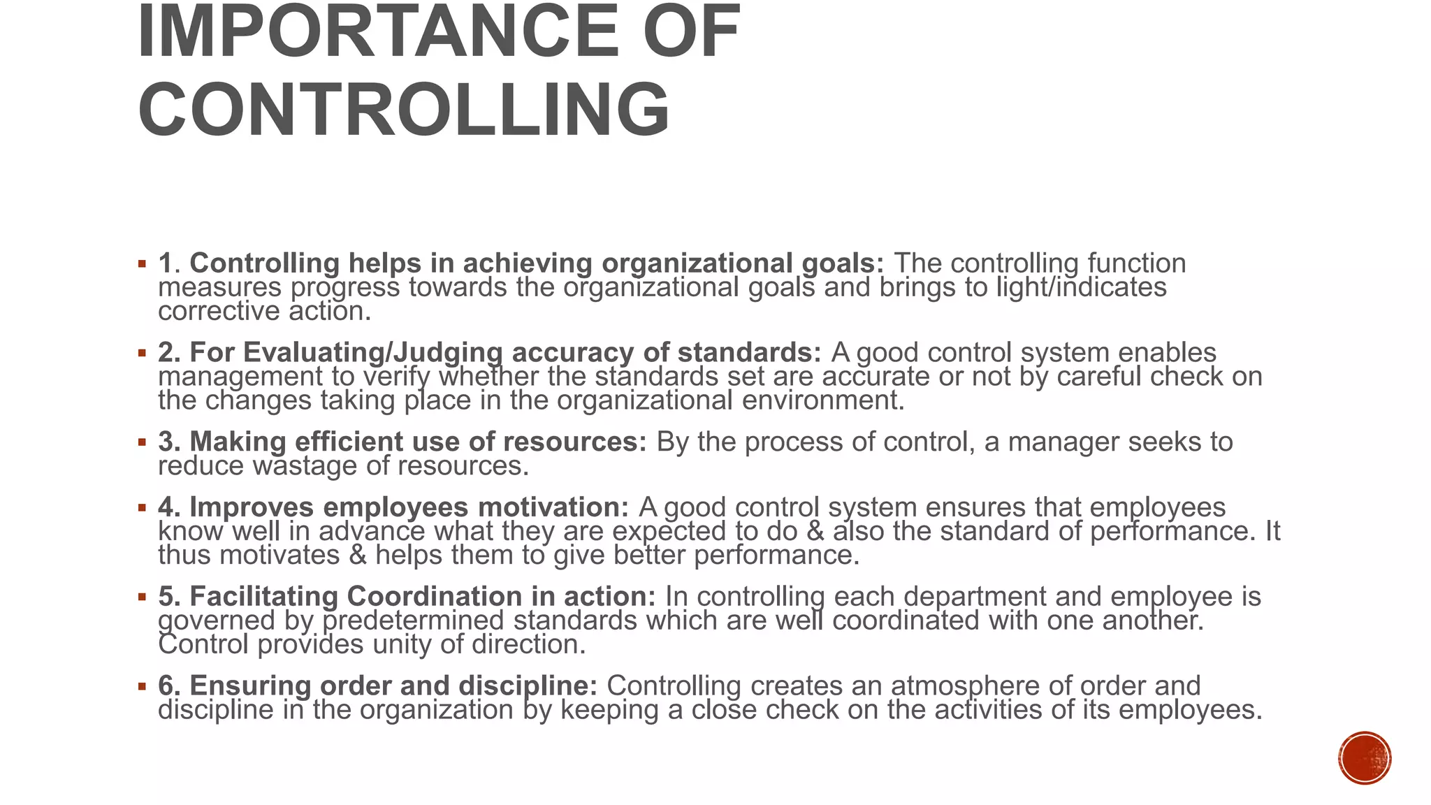 IMPORTANCE OF
CONTROLLING
 1. Controlling helps in achieving organizational goals: The controlling function
measures progress towards the organizational goals and brings to light/indicates
corrective action.
 2. For Evaluating/Judging accuracy of standards: A good control system enables
management to verify whether the standards set are accurate or not by careful check on
the changes taking place in the organizational environment.
 3. Making efficient use of resources: By the process of control, a manager seeks to
reduce wastage of resources.
 4. Improves employees motivation: A good control system ensures that employees
know well in advance what they are expected to do & also the standard of performance. It
thus motivates & helps them to give better performance.
 5. Facilitating Coordination in action: In controlling each department and employee is
governed by predetermined standards which are well coordinated with one another.
Control provides unity of direction.
 6. Ensuring order and discipline: Controlling creates an atmosphere of order and
discipline in the organization by keeping a close check on the activities of its employees.
 