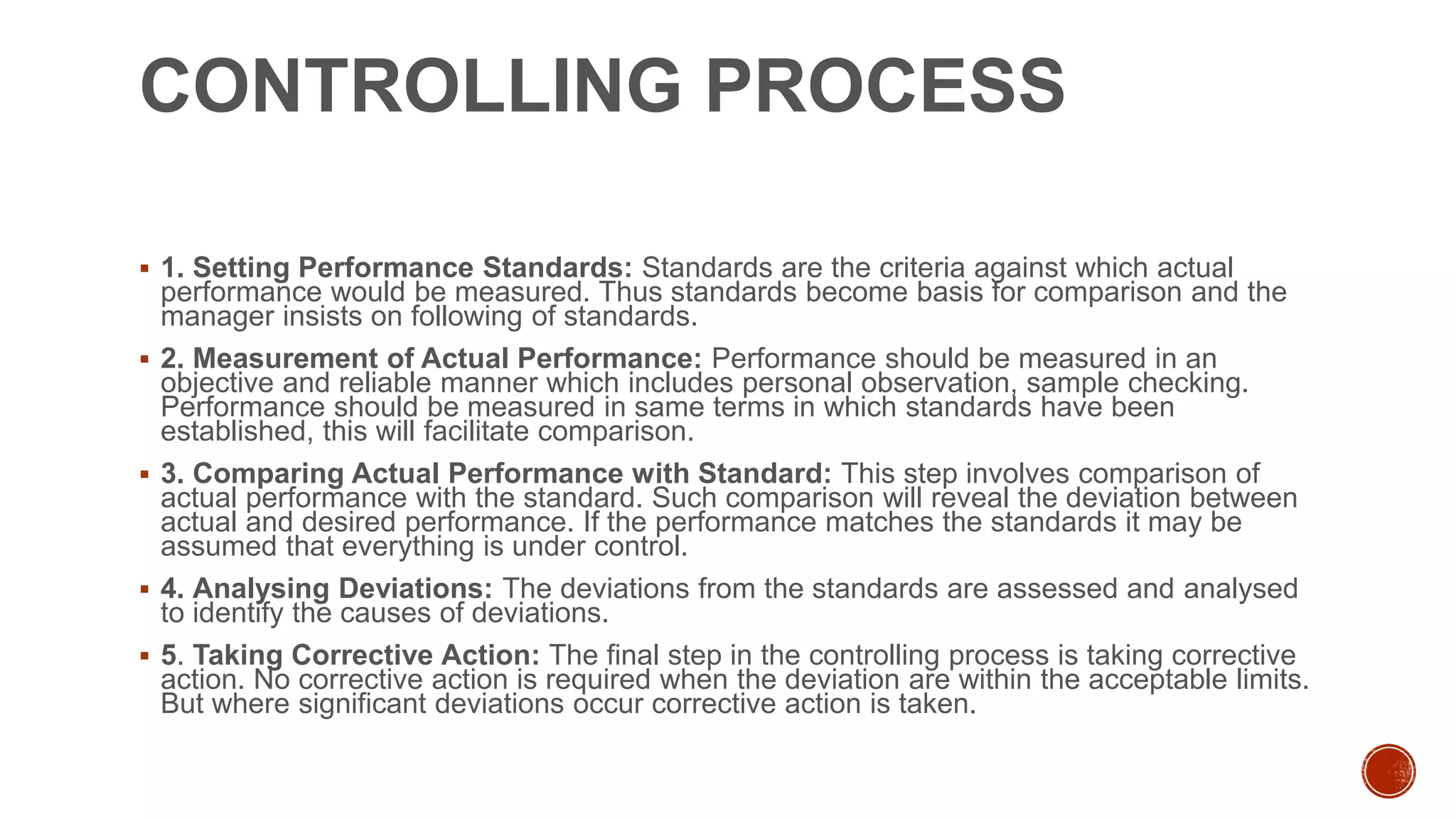 CONTROLLING PROCESS
 1. Setting Performance Standards: Standards are the criteria against which actual
performance would be measured. Thus standards become basis for comparison and the
manager insists on following of standards.
 2. Measurement of Actual Performance: Performance should be measured in an
objective and reliable manner which includes personal observation, sample checking.
Performance should be measured in same terms in which standards have been
established, this will facilitate comparison.
 3. Comparing Actual Performance with Standard: This step involves comparison of
actual performance with the standard. Such comparison will reveal the deviation between
actual and desired performance. If the performance matches the standards it may be
assumed that everything is under control.
 4. Analysing Deviations: The deviations from the standards are assessed and analysed
to identify the causes of deviations.
 5. Taking Corrective Action: The final step in the controlling process is taking corrective
action. No corrective action is required when the deviation are within the acceptable limits.
But where significant deviations occur corrective action is taken.
 