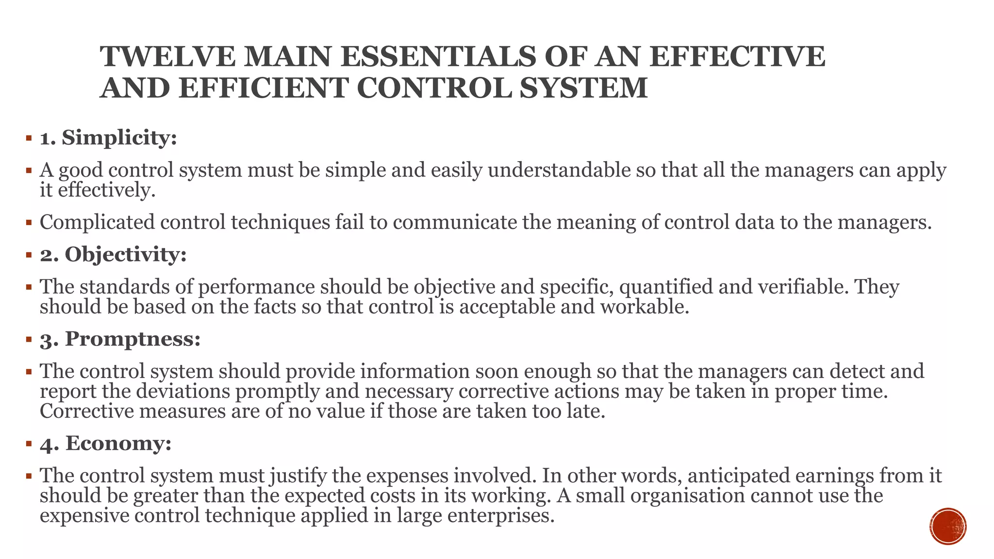 TWELVE MAIN ESSENTIALS OF AN EFFECTIVE
AND EFFICIENT CONTROL SYSTEM
 1. Simplicity:
 A good control system must be simple and easily understandable so that all the managers can apply
it effectively.
 Complicated control techniques fail to communicate the meaning of control data to the managers.
 2. Objectivity:
 The standards of performance should be objective and specific, quantified and verifiable. They
should be based on the facts so that control is acceptable and workable.
 3. Promptness:
 The control system should provide information soon enough so that the managers can detect and
report the deviations promptly and necessary corrective actions may be taken in proper time.
Corrective measures are of no value if those are taken too late.
 4. Economy:
 The control system must justify the expenses involved. In other words, anticipated earnings from it
should be greater than the expected costs in its working. A small organisation cannot use the
expensive control technique applied in large enterprises.
 