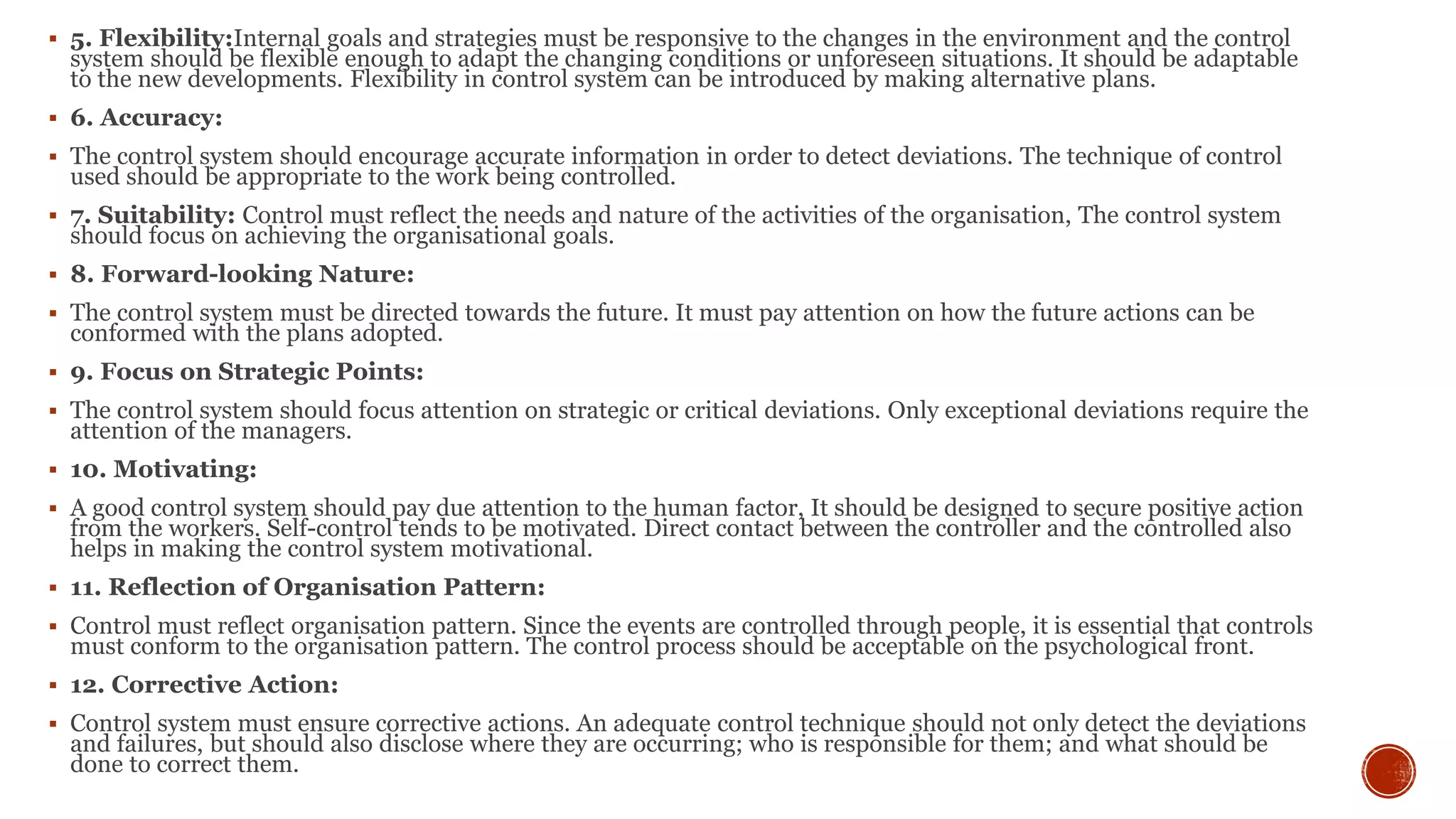  5. Flexibility:Internal goals and strategies must be responsive to the changes in the environment and the control
system should be flexible enough to adapt the changing conditions or unforeseen situations. It should be adaptable
to the new developments. Flexibility in control system can be introduced by making alternative plans.
 6. Accuracy:
 The control system should encourage accurate information in order to detect deviations. The technique of control
used should be appropriate to the work being controlled.
 7. Suitability: Control must reflect the needs and nature of the activities of the organisation, The control system
should focus on achieving the organisational goals.
 8. Forward-looking Nature:
 The control system must be directed towards the future. It must pay attention on how the future actions can be
conformed with the plans adopted.
 9. Focus on Strategic Points:
 The control system should focus attention on strategic or critical deviations. Only exceptional deviations require the
attention of the managers.
 10. Motivating:
 A good control system should pay due attention to the human factor, It should be designed to secure positive action
from the workers. Self-control tends to be motivated. Direct contact between the controller and the controlled also
helps in making the control system motivational.
 11. Reflection of Organisation Pattern:
 Control must reflect organisation pattern. Since the events are controlled through people, it is essential that controls
must conform to the organisation pattern. The control process should be acceptable on the psychological front.
 12. Corrective Action:
 Control system must ensure corrective actions. An adequate control technique should not only detect the deviations
and failures, but should also disclose where they are occurring; who is responsible for them; and what should be
done to correct them.
 