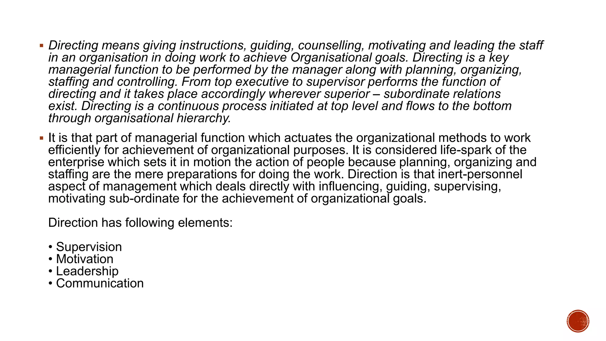  Directing means giving instructions, guiding, counselling, motivating and leading the staff
in an organisation in doing work to achieve Organisational goals. Directing is a key
managerial function to be performed by the manager along with planning, organizing,
staffing and controlling. From top executive to supervisor performs the function of
directing and it takes place accordingly wherever superior – subordinate relations
exist. Directing is a continuous process initiated at top level and flows to the bottom
through organisational hierarchy.
 It is that part of managerial function which actuates the organizational methods to work
efficiently for achievement of organizational purposes. It is considered life-spark of the
enterprise which sets it in motion the action of people because planning, organizing and
staffing are the mere preparations for doing the work. Direction is that inert-personnel
aspect of management which deals directly with influencing, guiding, supervising,
motivating sub-ordinate for the achievement of organizational goals.
Direction has following elements:
• Supervision
• Motivation
• Leadership
• Communication
 